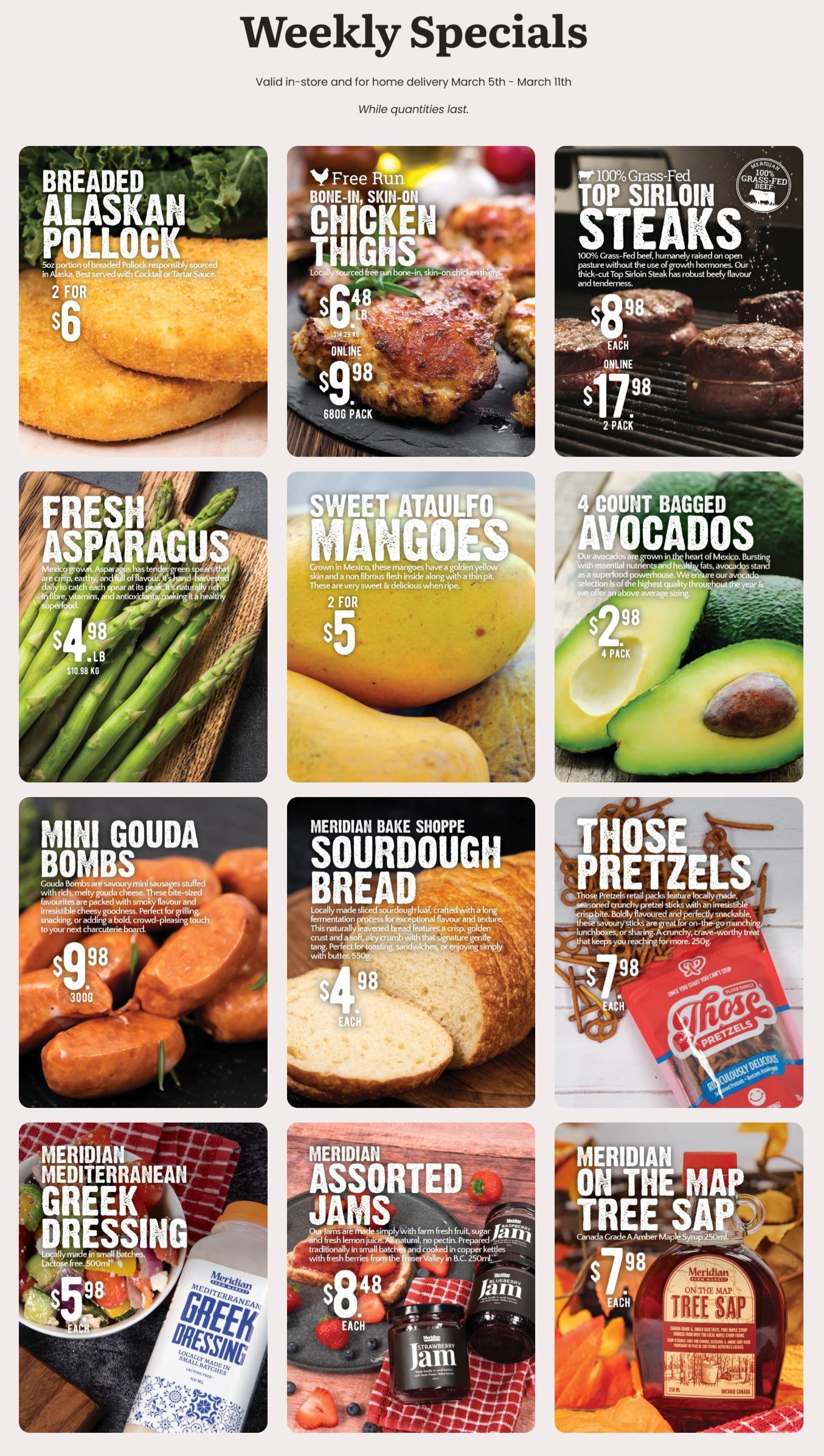 Meridian flyer featuring weekly specials valid from March 5th to March 11th. Breaded Alaskan Pollock, 5oz portions, are 2 for $6. Free Run Bone-In, Skin-On Chicken Thighs are $6.48 per lb, or online for $9.98 for a 680g pack. 100% Grass-Fed Top Sirloin Steaks are $8.98 each, or online for $17.98 for a 2-pack. Fresh Asparagus is available for $4.98 per lb. Sweet Ataulfo Mangoes are 2 for $5. A 4-count bag of Avocados is $2.98. Mini Gouda Bombs, 300g, are $9.98. From the Meridian Bake Shoppe, Sourdough Bread is $4.98 each. Those Pretzels are $7.98 each. Meridian Mediterranean Greek Dressing, 500ml, is $5.98 each. Meridian Assorted Jams, 250ml, are $8.48 each. Meridian On The Map Tree Sap (Canada Grade A Amber Maple Syrup), 250ml, is $7.98 each.