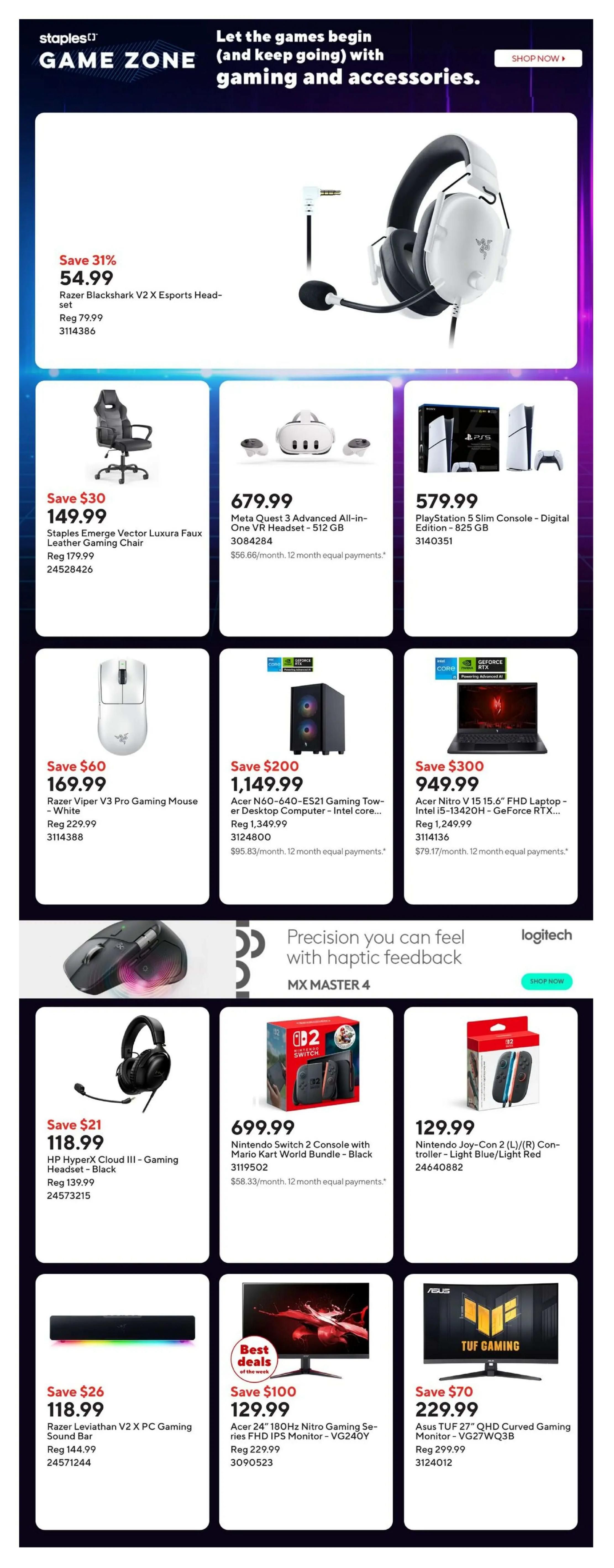 Staples Game Zone page 3 features gaming and accessories. Save 31% on Razer Blackshark V2 X Esports Headset for $54.99. Staples Emerge Vector Luxura Faux Leather Gaming Chair is $149.99. Meta Quest 3 Advanced All-in-One VR Headset - 512 GB is $679.99. PlayStation 5 Slim Console - Digital Edition - 825 GB is $579.99. Save $60 on Razer Viper V3 Pro Gaming Mouse - White for $169.99. Acer N60-640-ES21 Gaming Tower - Desktop Computer - Intel core i5 is $1,149.99. Save $300 on Acer Nitro V 15 15.6' FHD Laptop - Intel i5-13420H - GeForce RTX 4050 for $949.99. Logitech MX Master 4 mouse is featured with 'Precision you can feel with haptic feedback'. Save $21 on HP HyperX Cloud III - Gaming Headset - Black for $118.99. Nintendo Switch 2 Console with Mario Kart World Bundle - Black is $699.99. Nintendo Joy-Con 2 (L)/(R) Controller - Light Blue/Light Red is $129.99. Save $26 on Razer Leviathan V2 X PC Gaming Sound Bar for $118.99. Best Deals of the week: Save $100 on Acer 24' 180Hz Nitro Gaming Series FHD IPS Monitor - VG240Y for $129.99. Save $70 on Asus TUF 27' QHD Curved Gaming Monitor - VG27WQ3B for $229.99.