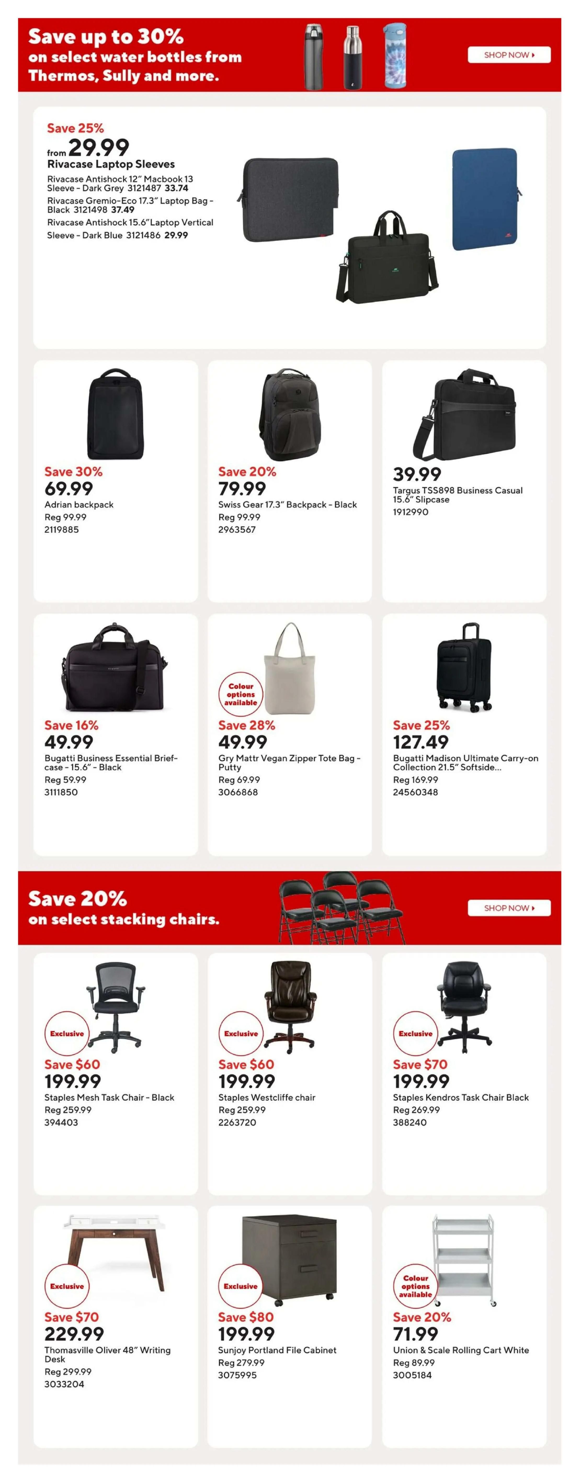 Staples weekly flyer specials page 10 featuring deals on laptop sleeves, backpacks, briefcases, tote bags, luggage, chairs, desks, and file cabinets. Save up to 30% on select water bottles from Thermos, Sully and more. Rivacase Laptop Sleeves are on sale from $29.99, including the Rivacase Antishock 12' Macbook 13' Sleeve in Dark Grey for $33.74, Rivacase Gremio-Eco 17.3' Laptop Bag - Black for $37.49, and Rivacase Antishock 15.6' Laptop Vertical Sleeve - Dark Blue for $29.99. Save 30% on the Adrian backpack for $69.99 (Reg $99.99). Save 20% on the Swiss Gear 17.3' Backpack - Black for $79.99 (Reg $99.99). The Targus TS5898 Business Casual 15.6' Slipcase is $39.99. Save 16% on the Bugatti Business Essential Brief-case - 15.6' - Black for $49.99 (Reg $59.99). Gry Mattr Vegan Zipper Tote Bag - Putty is on sale for $49.99 (Reg $69.99) with colour options available. Save 25% on the Bugatti Madison Ultimate Carry-on Collection 21.5' Softside luggage for $127.49 (Reg $169.99). Save 20% on select stacking chairs. Staples Mesh Task Chair - Black is $199.99 (Save $60, Reg $259.99). Staples Westcliffe chair is $199.99 (Save $60, Reg $259.99). Staples Kendros Task Chair Black is $199.99 (Save $70, Reg $269.99). Thomasville Oliver 48' Writing Desk is $229.99 (Save $70, Reg $299.99). Sunjoy Portland File Cabinet is $199.99 (Save $80, Reg $279.99). Union & Scale Rolling Cart White is $71.99 (Save 20%, Reg $89.99).