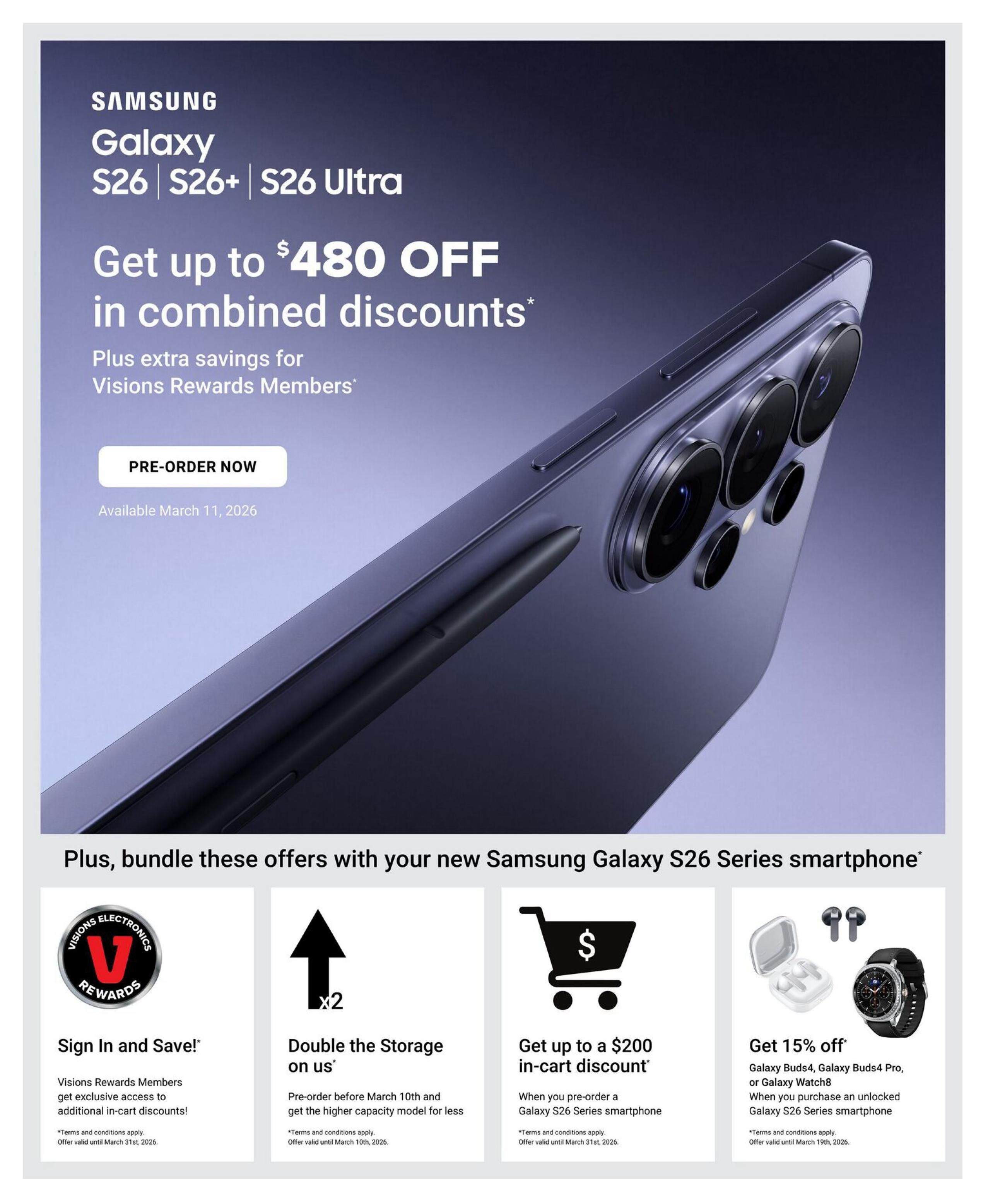 Visions Electronics weekly flyer specials, page 6. Get up to $480 OFF in combined discounts on the Samsung Galaxy S26, S26+, and S26 Ultra smartphones, with extra savings for Visions Rewards Members. Pre-order available March 11, 2026. Bundle offers include: Sign In and Save! for Visions Rewards Members, offering exclusive access to additional in-cart discounts, valid until March 31st, 2026. Double the storage on us when you pre-order before March 10th and get the higher capacity model for less, offer valid until March 10th, 2026. Get up to a $200 in-cart discount when you pre-order a Galaxy S26 Series smartphone, offer valid until March 31st, 2026. Get 15% off Galaxy Buds4, Galaxy Buds4 Pro, or Galaxy Watch8 when you purchase an unlocked Galaxy S26 Series smartphone, offer valid until March 19th, 2026.