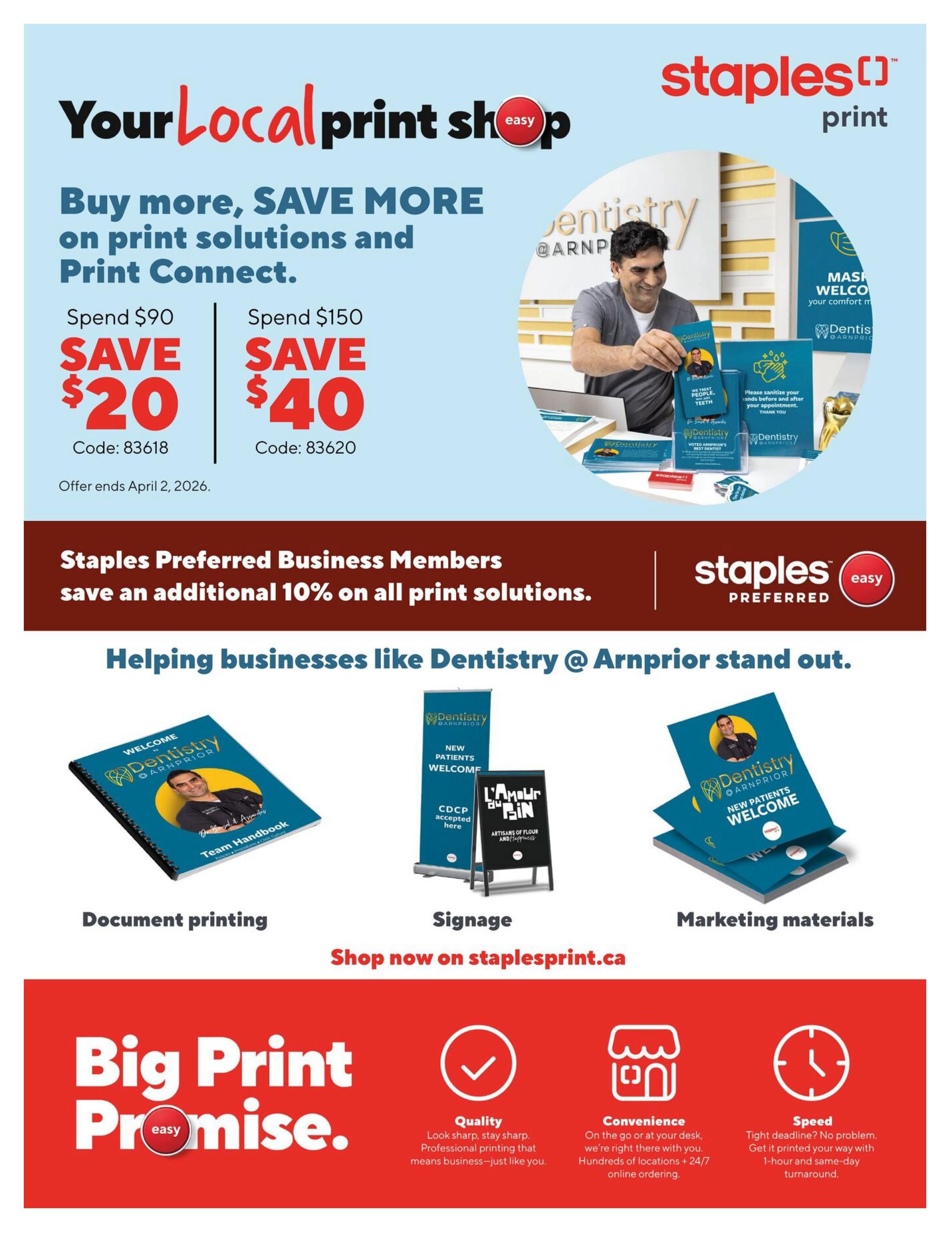 Staples Preferred Flyer, Page 17. Your Local Print Shop offers savings on print solutions and Print Connect. Spend $90, save $20 (Code: 83618). Spend $150, save $40 (Code: 83620). Offer ends April 2, 2026. Staples Preferred Business Members save an additional 10% on all print solutions. Helping businesses like Dentistry @ Arnprior stand out with document printing, signage, and marketing materials. Shop now on staplesprint.ca. Features the Big Print Promise with Quality, Convenience, and Speed. Quality: Look sharp, stay sharp. Professional printing that means business. Convenience: On the go or at your desk, we're right there with you. Hundreds of locations + 24/7 online ordering. Speed: Tight deadline? No problem. Get it printed your way with 1-hour and same-day turnaround.