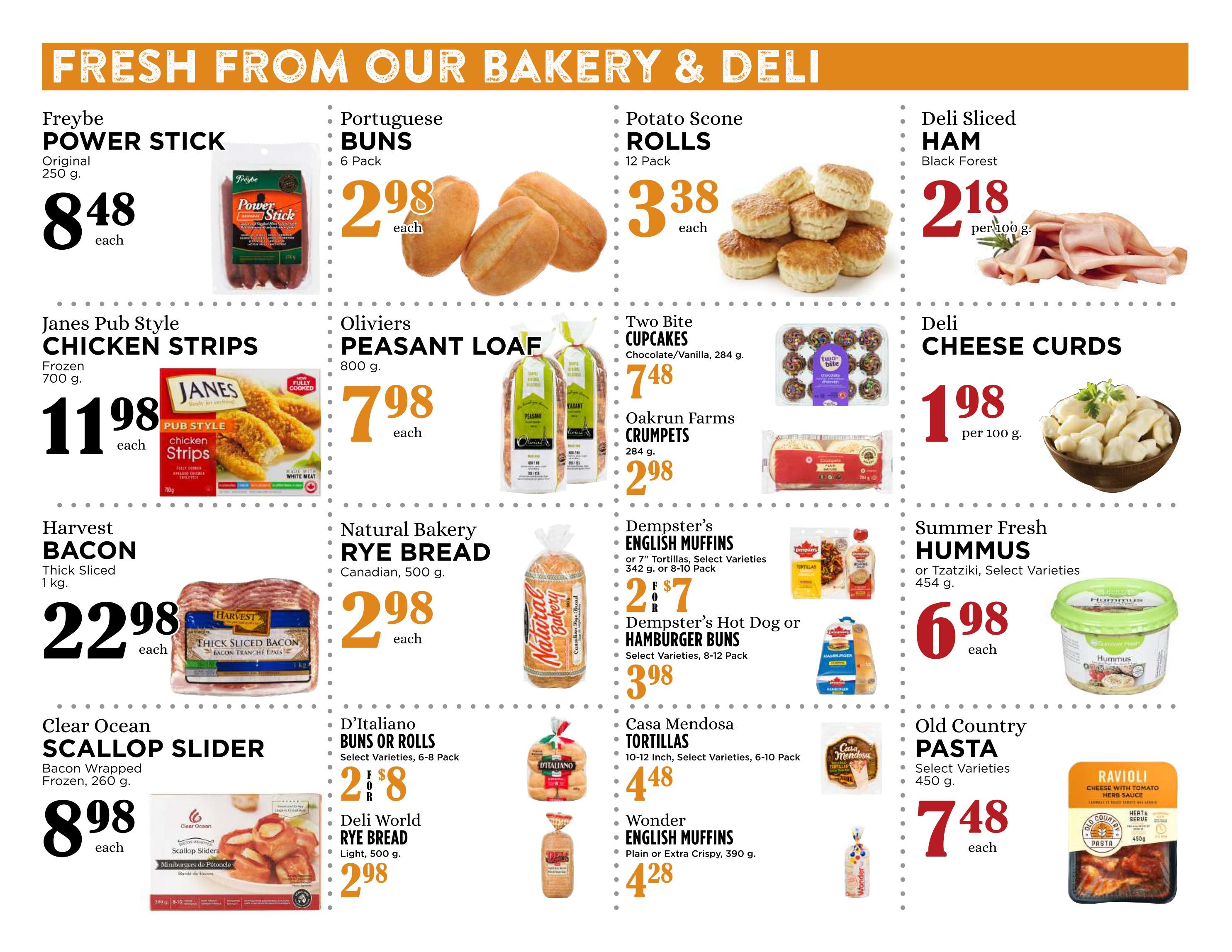 Pemberton Valley Supermarket weekly flyer specials page 3 features fresh bakery and deli items. Freybe Power Stick Original 250 g is $8.48 each. Janes Pub Style Chicken Strips Frozen 700 g are $11.98 each. Harvest Bacon Thick Sliced 1 kg is $22.98 each. Clear Ocean Scallop Slider Bacon Wrapped Frozen 260 g is $8.98 each. Portuguese Buns 6 Pack are $2.98 each. Oliviers Peasant Loaf 800 g is $7.98 each. Natural Bakery Rye Bread Canadian 500 g is $2.98 each. D'Italiano Buns or Rolls Select Varieties 6-8 Pack are $2.88 each. Deli World Rye Bread Light 500 g is $2.98 each. Potato Scone Rolls 12 Pack are $3.38 each. Two Bite Cupcakes Chocolate/Vanilla 284 g are $7.48 each. Oakrun Farms Crumpets 284 g are $2.98 each. Dempster's English Muffins or 7' Tortillas Select Varieties 342 g or 8-10 Pack are $2.77 each. Dempster's Hot Dog or Hamburger Buns Select Varieties 8-12 Pack are $3.98 each. Casa Mendosa Tortillas 10-12 Inch Select Varieties 6-10 Pack are $4.48 each. Wonder English Muffins Plain or Extra Crispy 390 g are $4.28 each. Deli Sliced Ham Black Forest is $2.18 per 100 g. Deli Cheese Curds are $1.98 per 100 g. Summer Fresh Hummus or Tzatziki Select Varieties 454 g are $6.98 each. Old Country Pasta Select Varieties 450 g is $7.48 each.