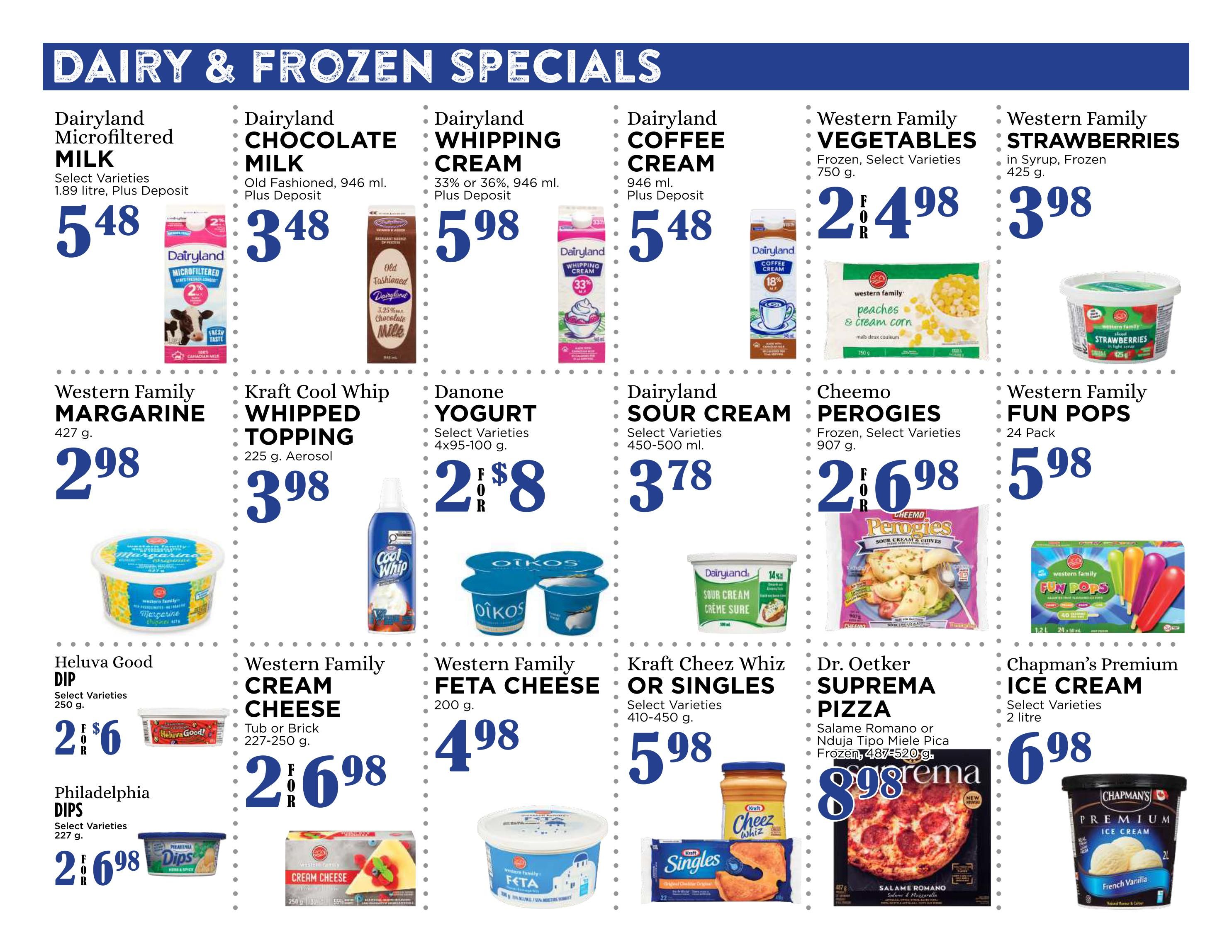 Pemberton Valley Supermarket flyer page 4 features Dairy & Frozen Specials. Dairyland Microfiltered Milk is $5.48 for 1.89 litre. Dairyland Chocolate Milk is $3.48 for 946 ml. Dairyland Whipping Cream is $5.98 for 946 ml, available in 33% or 36% fat. Dairyland Coffee Cream is $5.48 for 946 ml. Western Family Vegetables, frozen select varieties, are $2.48 for 750 g. Western Family Strawberries, in syrup and frozen, are $3.98 for 425 g. Western Family Margarine is $2.98 for 427 g. Kraft Cool Whip Whipped Topping is $3.98 for 225 g aerosol. Danone Yogurt, select varieties, is $2.08 for 4x95-100 g. Dairyland Sour Cream, select varieties, is $3.78 for 450-500 ml. Cheemo Perogies, frozen select varieties, are $2.68 for 907 g. Western Family Fun Pops are $5.98 for a 24 pack. Heluva Good Dip, select varieties, is $2.06 for 250 g. Philadelphia Dips, select varieties, are $2.68 for 227 g. Western Family Cream Cheese, tub or brick, is $2.68 for 227-250 g. Western Family Feta Cheese is $4.98 for 200 g. Kraft Cheez Whiz or Singles, select varieties, are $5.98 for 410-450 g. Dr. Oetker Suprema Pizza, Salame Romano or Nduja Tipo Miele Pica, frozen, is $8.98 for 487-520 g. Chapman's Premium Ice Cream, select varieties, is $6.98 for 2 litre.