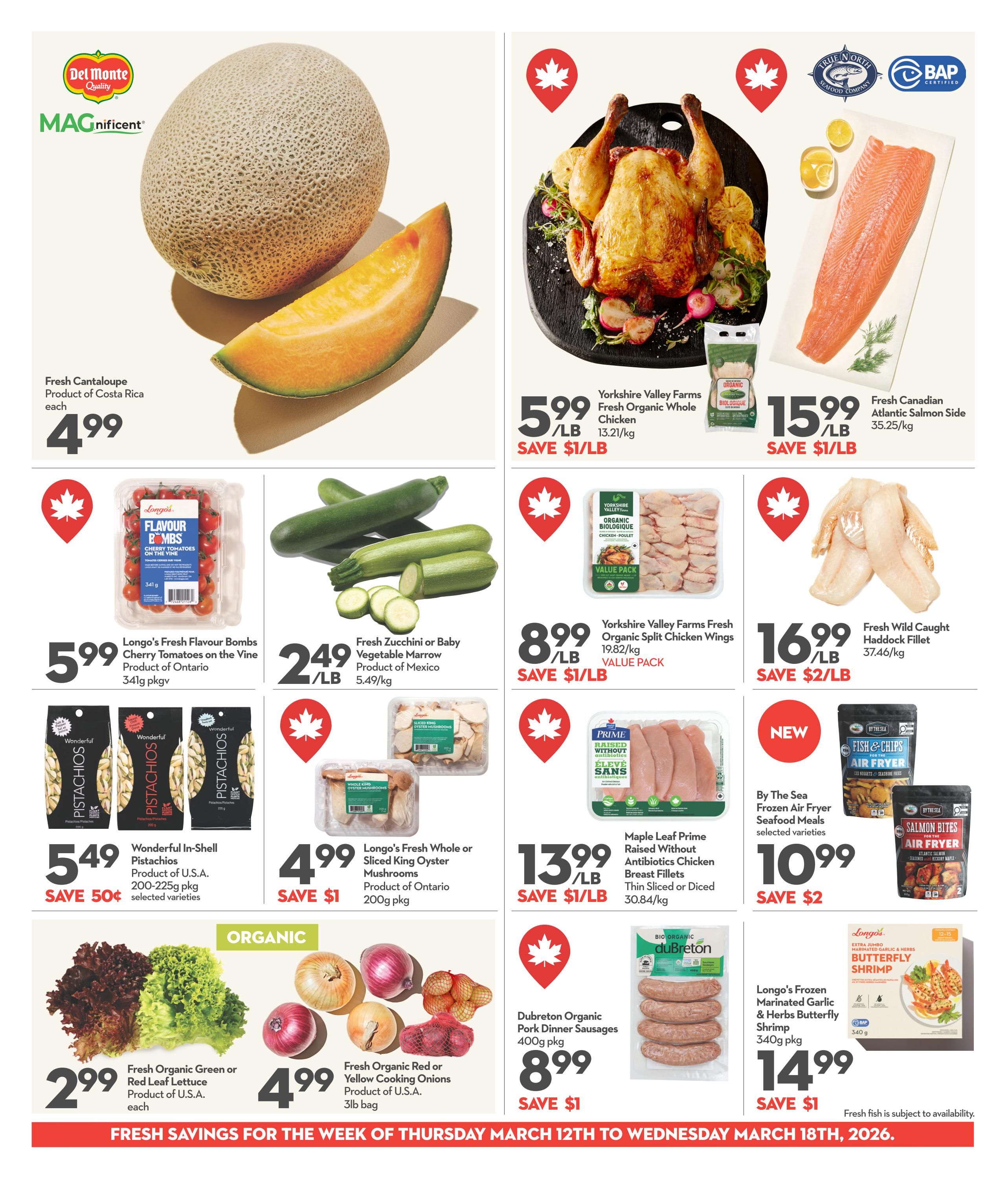 Longo's Weekly Flyer Specials, Page 4. Featuring Del Monte Magnificent Fresh Cantaloupe from Costa Rica for $4.99 each. Yorkshire Valley Farms Fresh Organic Whole Chicken is $5.99/lb, save $1/lb. Fresh Canadian Atlantic Salmon Side is $15.99/lb. Longo's Fresh Flavour Bombs Cherry Tomatoes on the Vine from Ontario are $5.99 for a 341g package. Fresh Zucchini or Baby Vegetable Marrow from Mexico is $2.49/lb. Yorkshire Valley Farms Fresh Organic Split Chicken Wings are $8.99/lb, save $1/lb. Fresh Wild Caught Haddock Fillet is $16.99/lb, save $2/lb. Wonderful In-Shell Pistachios from the U.S.A. (200-225g pkg, selected varieties) are $5.49, save 50 cents. Longo's Fresh Whole or Sliced King Oyster Mushrooms from Ontario (200g pkg) are $4.99, save $1. Maple Leaf Prime Raised Without Antibiotics Chicken Breast Fillets (Thin Sliced or Diced, 30.84/kg) are $13.99/lb, save $1/lb. By The Sea Frozen Air Fryer Seafood Meals (selected varieties) are $10.99, save $2. Fresh Organic Green or Red Leaf Lettuce from the U.S.A. is $2.99 each. Fresh Organic Red or Yellow Cooking Onions from the U.S.A. (3lb bag) are $4.99. Dubreton Organic Pork Dinner Sausages (400g pkg) are $8.99, save $1. Longo's Frozen Marinated Garlic & Herbs Butterfly Shrimp (340g pkg) is $14.99, save $1. Fresh savings for the week of Thursday, March 12th to Wednesday, March 18th, 2026.