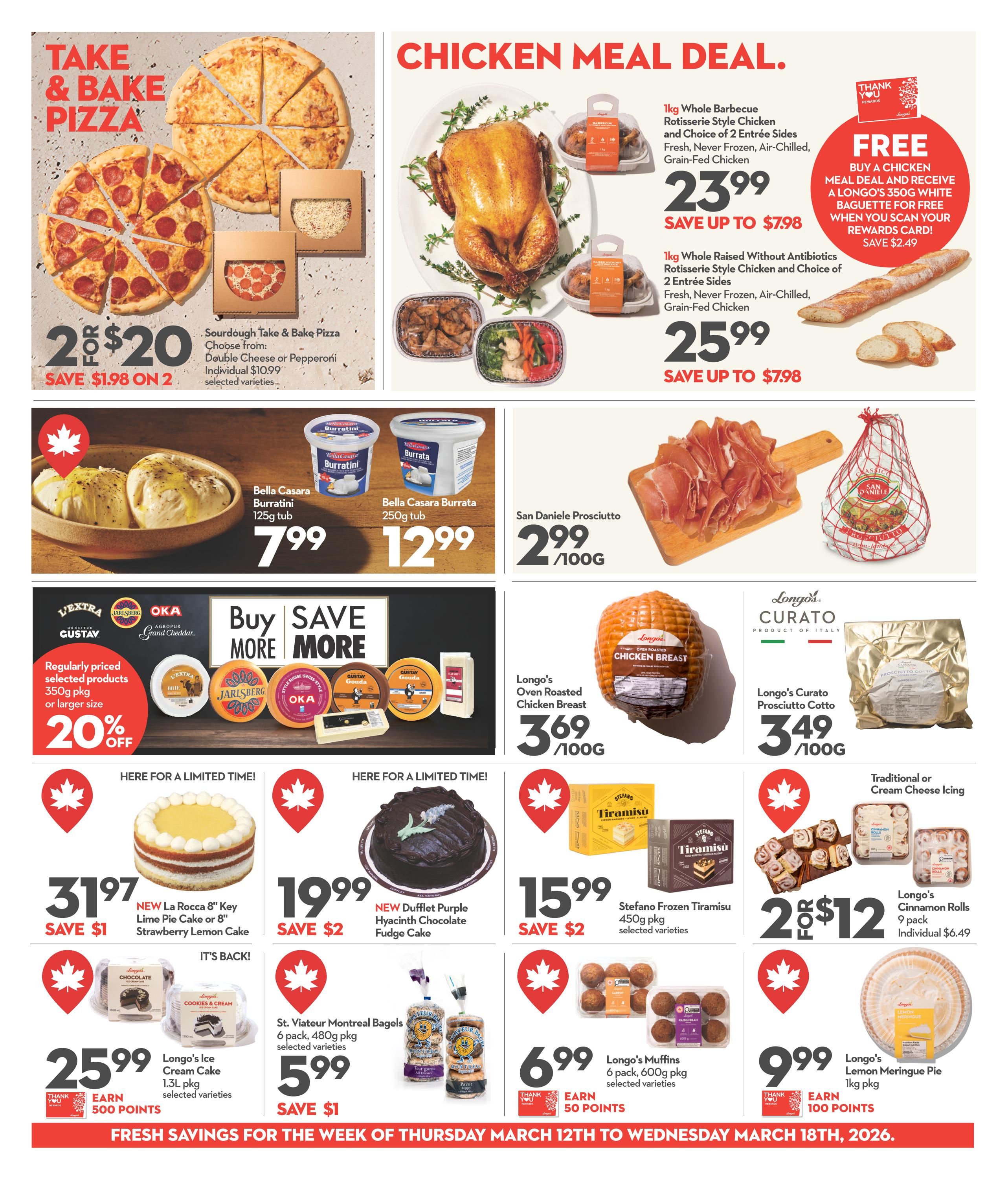Longo's weekly flyer specials page 5 features a chicken meal deal with a whole rotisserie chicken and choice of 2 sides for $23.99, or a raised without antibiotics rotisserie chicken for $25.99. Buy a chicken meal deal and receive a Longo's 350g white baguette for free when you scan your rewards card, saving $2.49. Also featured are 2 Sourdough Take & Bake Pizzas (Double Cheese or Pepperoni) for $20, saving $1.98. Bella Casara Burratini 125g tub is $7.99 and Bella Casara Burrata 250g tub is $12.99. San Daniele Prosciutto is $2.99/100g. Longo's Oven Roasted Chicken Breast is $3.69/100g and Longo's Curato Prosciutto Cotto is $3.49/100g. Save 20% on regularly priced selected products 350g pkg or larger. Limited time offers include NEW La Rocca 8' Key Lime Pie Cake or 8' Strawberry Lemon Cake for $31.97, saving $1. NEW Dufflet Purple Hyacinth Chocolate Fudge Cake for $19.99, saving $2. Stefano Frozen Tiramisu 450g pkg is $15.99, saving $2. Longo's Ice Cream Cake 1.3L pkg is $25.99 and earn 500 points. St. Viator Montreal Bagels 6 pack, 480g pkg are $5.99, saving $1. Longo's Muffins 6 pack, 600g pkg are $6.99 and earn 50 points. Longo's Cinnamon Rolls 9 pack are 2 for $12, with individual price $6.49. Longo's Lemon Meringue Pie 1kg pkg is $9.99 and earn 100 points. Fresh savings for the week of Thursday March 12th to Wednesday March 18th, 2026.
