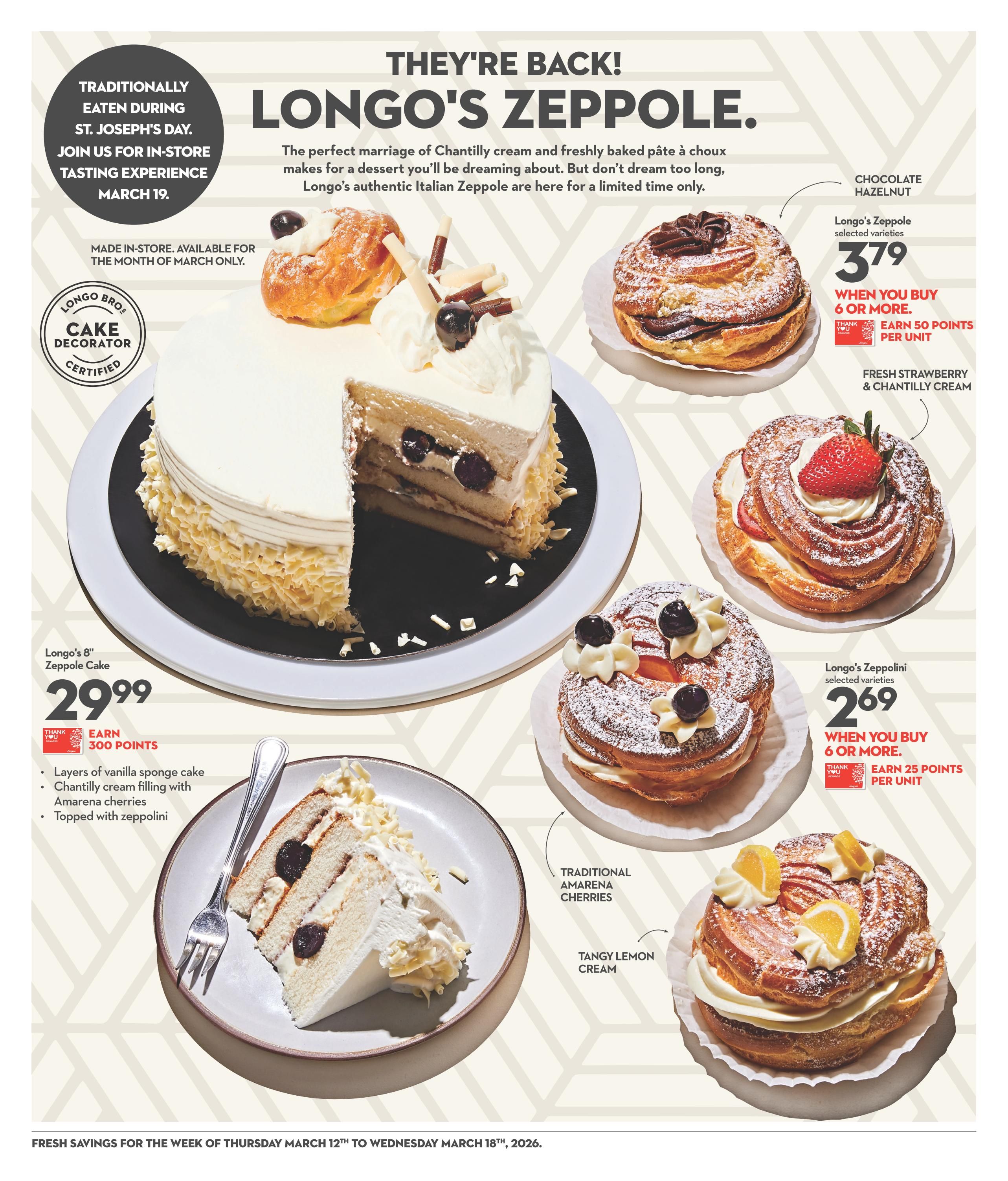 Longo's Zeppole specials are back! Featuring a Longo's 8' Zeppole Cake for $29.99, made with layers of vanilla sponge cake, Chantilly cream filling with Amarena cherries, and topped with zeppolini. Earn 300 points with this purchase. Also available are Longo's Zeppole selected varieties, including Chocolate Hazelnut and Fresh Strawberry & Chantilly Cream, priced at $3.79 when you buy 6 or more, with an offer to earn 50 points per unit. Longo's Zeppolini selected varieties are $2.69 when you buy 6 or more, with an offer to earn 25 points per unit. Varieties include Traditional Amarena Cherries and Tangy Lemon Cream. There is an in-store tasting experience on March 19th, celebrating St. Joseph's Day. Products are made in-store and available for the month of March only. This page is from Longo's weekly flyer, valid from March 12th to March 18th, 2026.