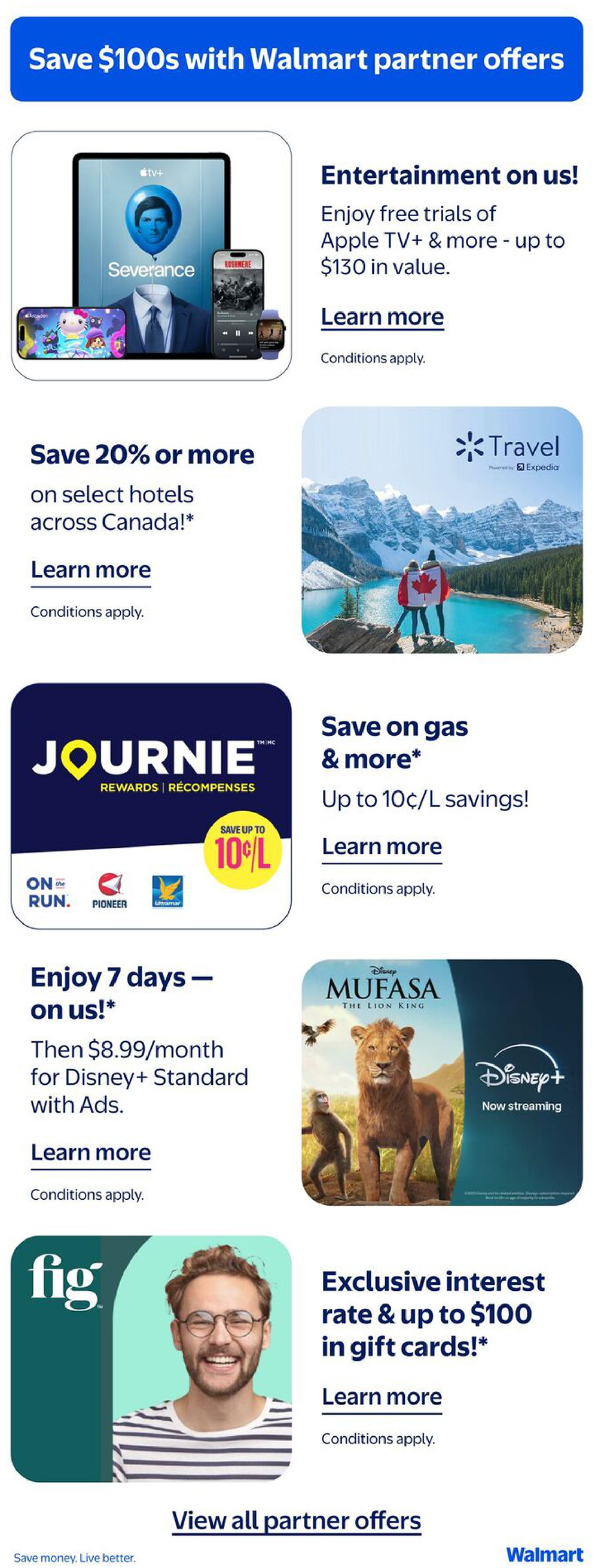 Save $100s with Walmart partner offers. Enjoy free trials of Apple TV+ and more, valued up to $130. Save 20% or more on select hotels across Canada. Save on gas and more with up to 10¢/L savings through Journie Rewards, including On the Run, Pioneer, and Ultramar. Enjoy 7 days of Disney+ on us, then $8.99/month for Disney+ Standard with Ads. Watch Mufasa: The Lion King now streaming on Disney+. Get an exclusive interest rate and up to $100 in gift cards with Fig. View all partner offers. Save money. Live better. Walmart.