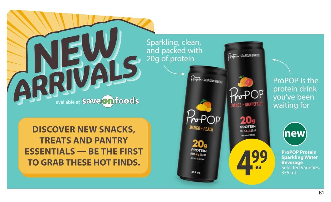 Save-On-Foods weekly flyer specials page 20 features new arrivals including ProPOP Protein Sparkling Water. Discover new snacks, treats, and pantry essentials. The ProPOP Protein Sparkling Water in Orange Grapefruit and Mango Peach flavours is sparkling, clean, and packed with 20g of protein and only 4g of sugar per serving. It is available for $4.99 each for selected varieties, 355 mL.