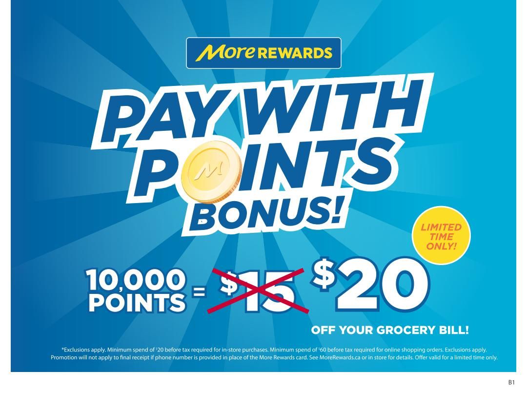 Save-On-Foods More Rewards promotion: Pay with Points Bonus! Limited time only. Get $20 off your grocery bill when you redeem 10,000 points. This offer replaces a previous offer of $15 off for 10,000 points. Exclusions apply. Minimum spend of $20 before tax required for in-store purchases. Minimum spend of $60 before tax required for online shopping orders. See MoreRewards.ca or in store for details.