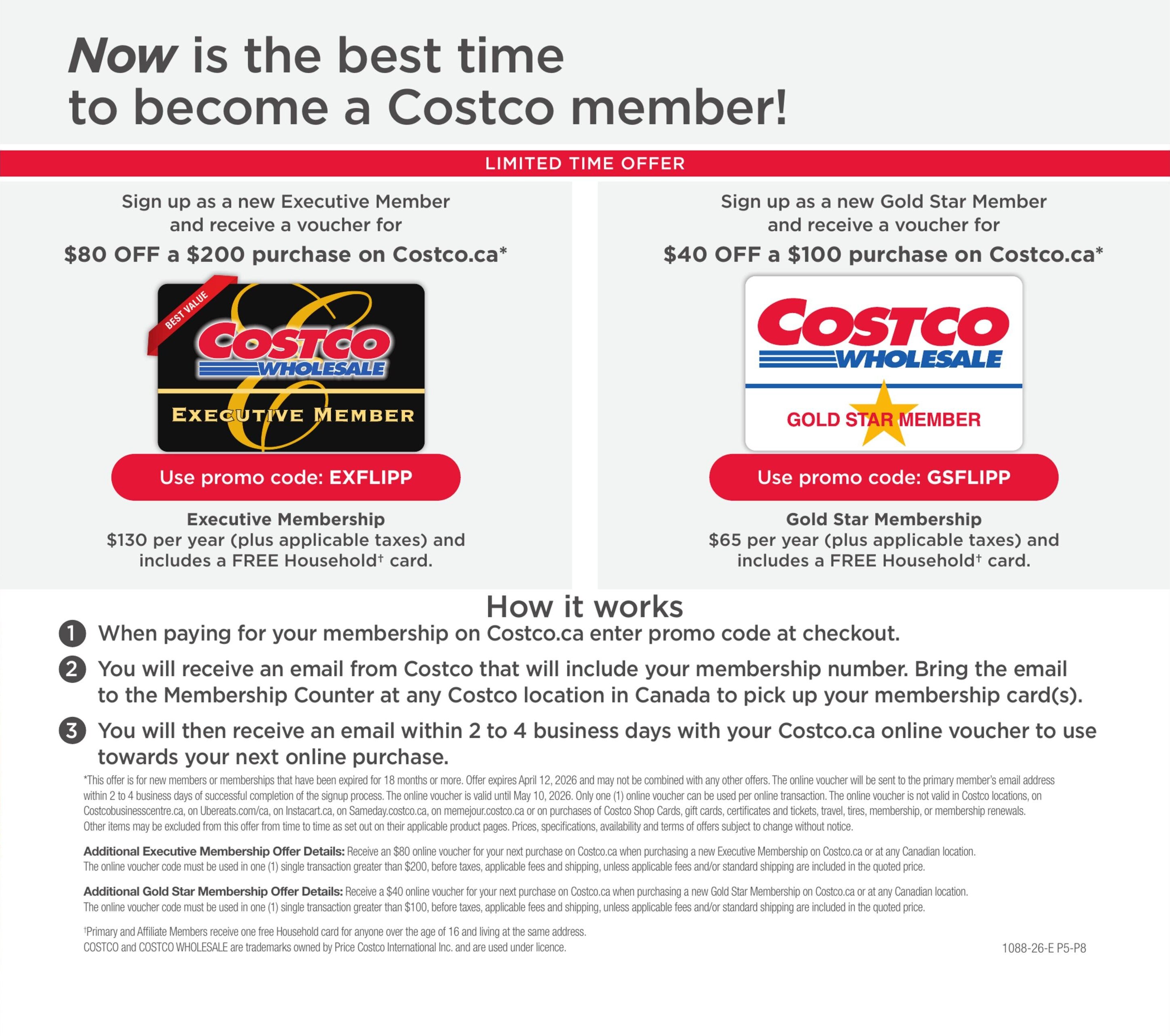 Costco Members Only Savings flyer, page 19. Limited time offer to become a Costco member. Sign up as a new Executive Member and receive a voucher for $80 off a $200 purchase on Costco.ca with promo code EXFLIPP. Executive Membership is $130 per year plus applicable taxes and includes a FREE Household card. Sign up as a new Gold Star Member and receive a voucher for $40 off a $100 purchase on Costco.ca with promo code GSFLIPP. Gold Star Membership is $65 per year plus applicable taxes and includes a FREE Household card. How it works: 1. When paying for your membership on Costco.ca, enter the promo code at checkout. 2. You will receive an email from Costco that will include your membership number. Bring the email to the Membership Counter at any Costco location in Canada to pick up your membership card(s). 3. You will then receive an email within 2 to 4 business days with your Costco.ca online voucher to use towards your next online purchase. next online purchase. This offer is for new members or memberships that have been expired for 18 months or more. Offer expires April 12, 2026. Additional Executive Membership Offer Details: Receive an $80 online voucher for your next purchase on Costco.ca when purchasing a new Executive Membership on Costco.ca or at any Canadian location. The online voucher code must be used in one (1) single transaction greater than $200, before taxes, applicable fees and shipping, unless applicable fees and/or standard shipping are included in the quoted price. Additional Gold Star Membership Offer Details: Receive a $40 online voucher for your next purchase on Costco.ca when purchasing a new Gold Star Membership on Costco.ca or at any Canadian location. The online voucher code must be used in one (1) single transaction greater than $100, before taxes, applicable fees and shipping, unless applicable fees and/or standard shipping are included in the quoted price. Primary and Affiliate Members receive one free Household card for anyone over the age of 16 and living at the same address. COSTCO and COSTCO WHOLESALE are trademarks owned by Price Costco International Inc. and are used under licence.