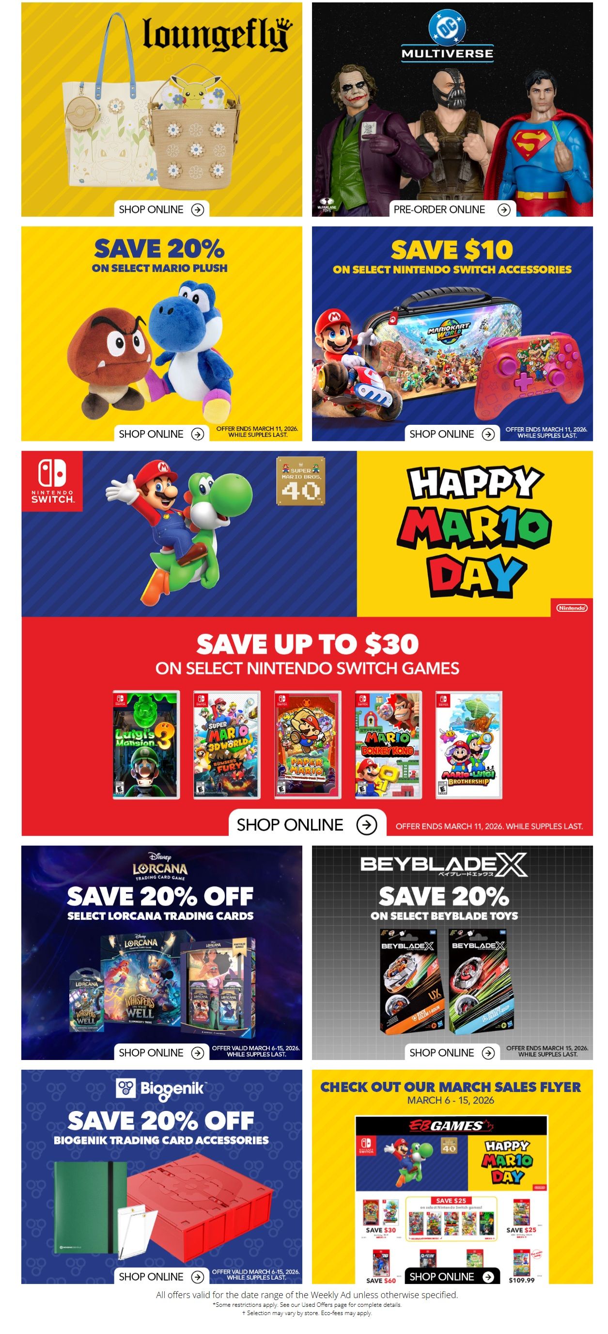 EB Games - GameStop flyer specials page 2. Features Loungefly bags and accessories. Pre-order DC Multiverse figures including Joker, Bane, and Superman. Save 20% on select Mario plush toys. Save $10 on select Nintendo Switch accessories like the Mario Kart 8 Deluxe case and controller. Celebrate Happy Mario Day with savings up to $30 on select Nintendo Switch games including Luigi's Mansion 3, Super Mario 3D World + Bowser's Fury, Mario Party Superstars, and Mario & Luigi: Bowser's Inside Story. Save 20% off select LORCANA trading cards. Save 20% on select Beyblade X toys. Save 20% off Biogenik trading card accessories. Check out our March Sales Flyer with deals on Nintendo Switch games, including savings of $30, $25, and $60, with a Nintendo Switch OLED model at $459.99 and a Nintendo Switch console at $399.99. Offers valid March 6-15, 2026, while supplies last.