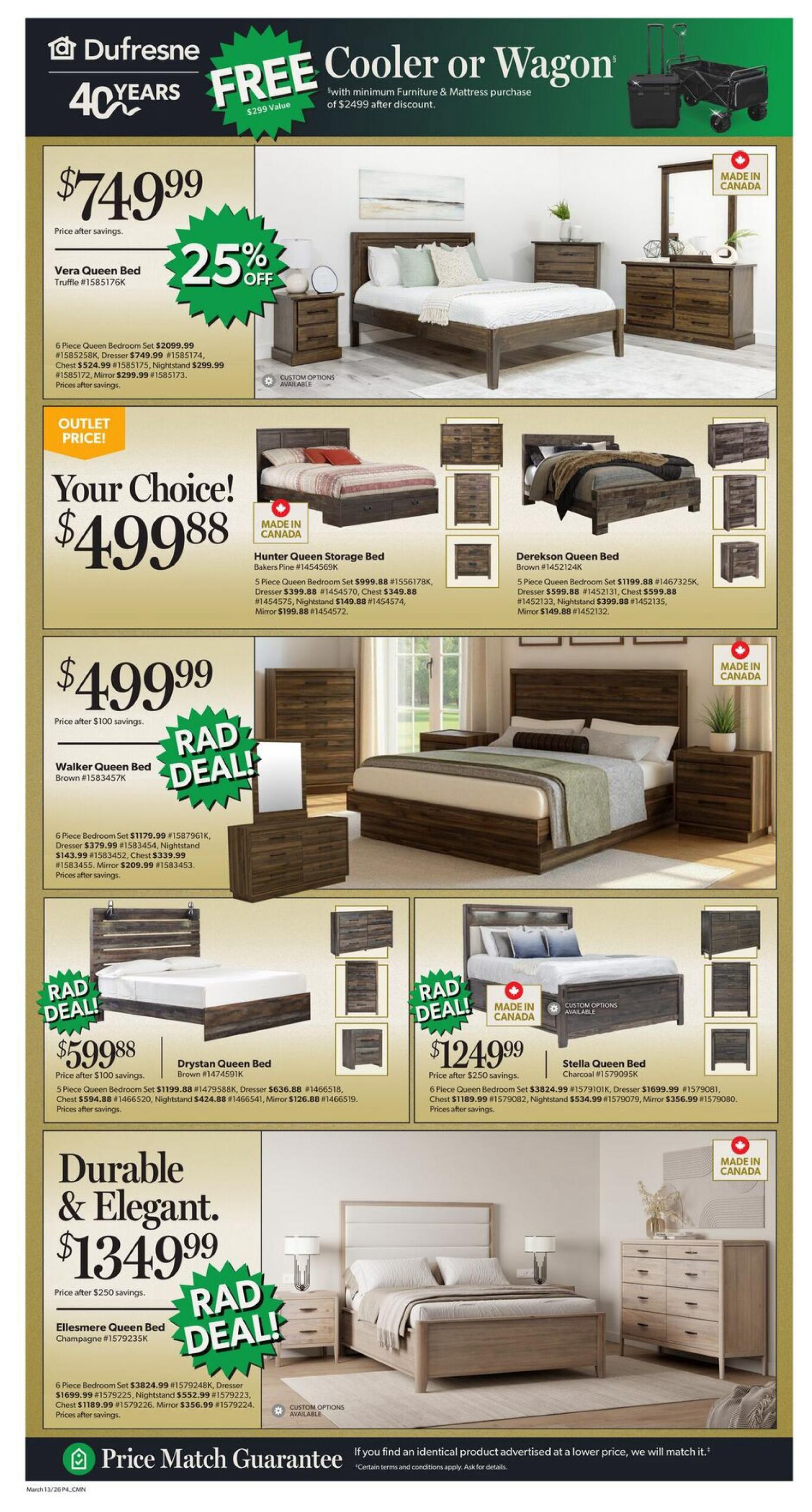Dufresne Furniture 40 Years celebration flyer, page 4. Get a FREE cooler or wagon with a minimum furniture & mattress purchase of $2499 after discount. Vera Queen Bed in Truffle is $749.99, with 25% off and a 6 Piece Queen Bedroom Set for $2099.99, Dresser for $749.99, Chest for $524.99, Nightstand for $299.99, and Mirror for $299.99. Outlet Price! Your Choice! Hunter Queen Storage Bed in Bakers Pine is $499.88, with a 5 Piece Queen Bedroom Set for $999.88, Dresser for $399.88, Chest for $349.88, Nightstand for $149.88, and Mirror for $199.88. Derekson Queen Bed in Brown is $499.88, with a 5 Piece Queen Bedroom Set for $1199.88, Dresser for $599.88, Chest for $599.88, Nightstand for $399.88, and Mirror for $149.88. Walker Queen Bed in Brown is $499.99 (price after $100 savings), with a RAD DEAL! 6 Piece Bedroom Set for $1179.99, Dresser for $379.99, Chest for $143.99, Nightstand for $339.99, and Mirror for $209.99. Drystan Queen Bed in Brown is $599.88 (price after 100 savings), with a RAD DEAL! 6 Piece Queen Bedroom Set for $1199.88, Dresser for $636.88, Chest for $594.88, Nightstand for $424.88, and Mirror for $126.88. Stella Queen Bed in Charcoal is $124.99 (price after $250 savings), with a RAD DEAL! 6 Piece Queen Bedroom Set for $3824.99, Dresser for $1699.99, Chest for $1189.99, Nightstand for $534.99, and Mirror for $356.99. All beds are Made in Canada. Durable & Elegant. Ellesmere Queen Bed in Champagne is $1349.99 (price after $250 savings), with a RAD DEAL! 6 Piece Bedroom Set for $3824.99, Nightstand for $552.99, Mirror for $356.99. Custom options available for some models. Includes Price Match Guarantee. Valid March 13-26.