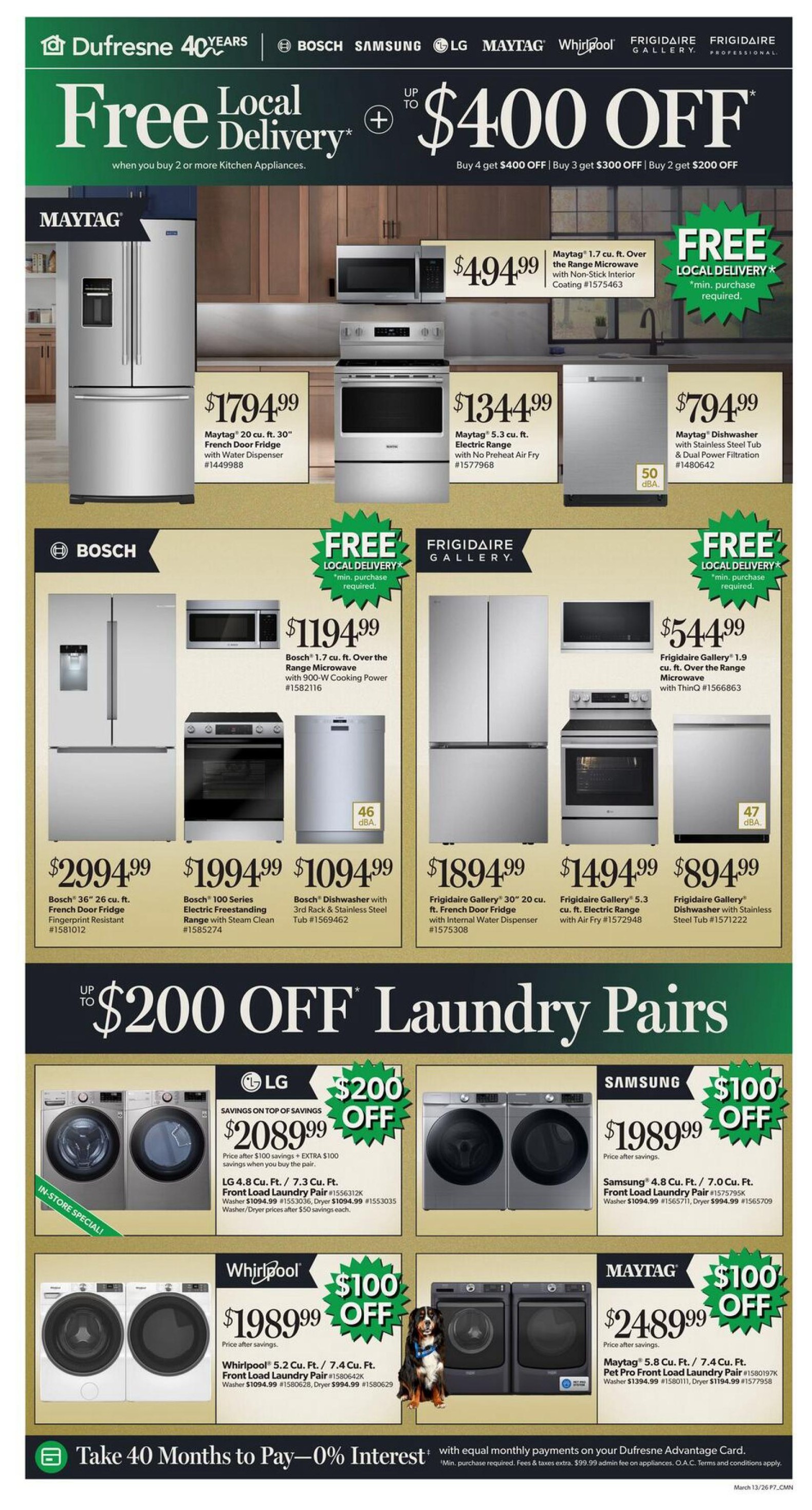 Dufresne Furniture flyer specials page 7. Features a 'Free Local Delivery Up To $400 Off' promotion when you buy 2 or more kitchen appliances. Maytag 20 cu. ft. 30' French Door Fridge with Water Dispenser for $1794.99. Maytag 5.3 cu. ft. Electric Range with No Preheat Air Fry for $1344.99. Maytag 1.7 cu. ft. Over-the-Range Microwave with Non-Stick Interior for $494.99. Bosch 36' 26 cu. ft. French Door Fridge Fingerprint Resistant for $2994.99. Bosch 100 Series Electric Freestanding Range with Steam Clean for $1994.99. Bosch Dishwasher with 3rd Rack & Stainless Steel Tub for $1094.99. Bosch 1.7 cu. ft. Over-the-Range Microwave with 900-W Cooking Power for $1194.99. Frigidaire Gallery 30' 20 cu. ft. French Door Fridge with Internal Water Dispenser for $1894.99. Frigidaire Gallery 5.3 cu. ft. Electric Range with Air Fry for $1494.99. Frigidaire Gallery Dishwasher with Stainless Steel Tub for $894.99. Frigidaire Gallery 1.9 cu. ft. Over-the-Range Microwave with ThinQ for $544.99. Also features 'Up to $200 Off Laundry Pairs'. LG 4.8 cu. ft. / 7.3 cu. ft. Front Load Laundry Pair for $2089.99 with $200 savings. Samsung 4.8 cu. ft. / 7.0 cu. ft. Front Load Laundry Pair for $1989.99 with $100 savings. Whirlpool 5.2 cu. ft. / 7.4 cu. ft. Front Load Laundry Pair for $1989.99 with $100 savings. Maytag 5.8 cu. ft. / 7.4 cu. ft. Front Load Laundry Pair for $2489.99 with $100 savings. Take 40 Months to Pay - 0% Interest with equal monthly payments on your Dufresne Advantage Card.