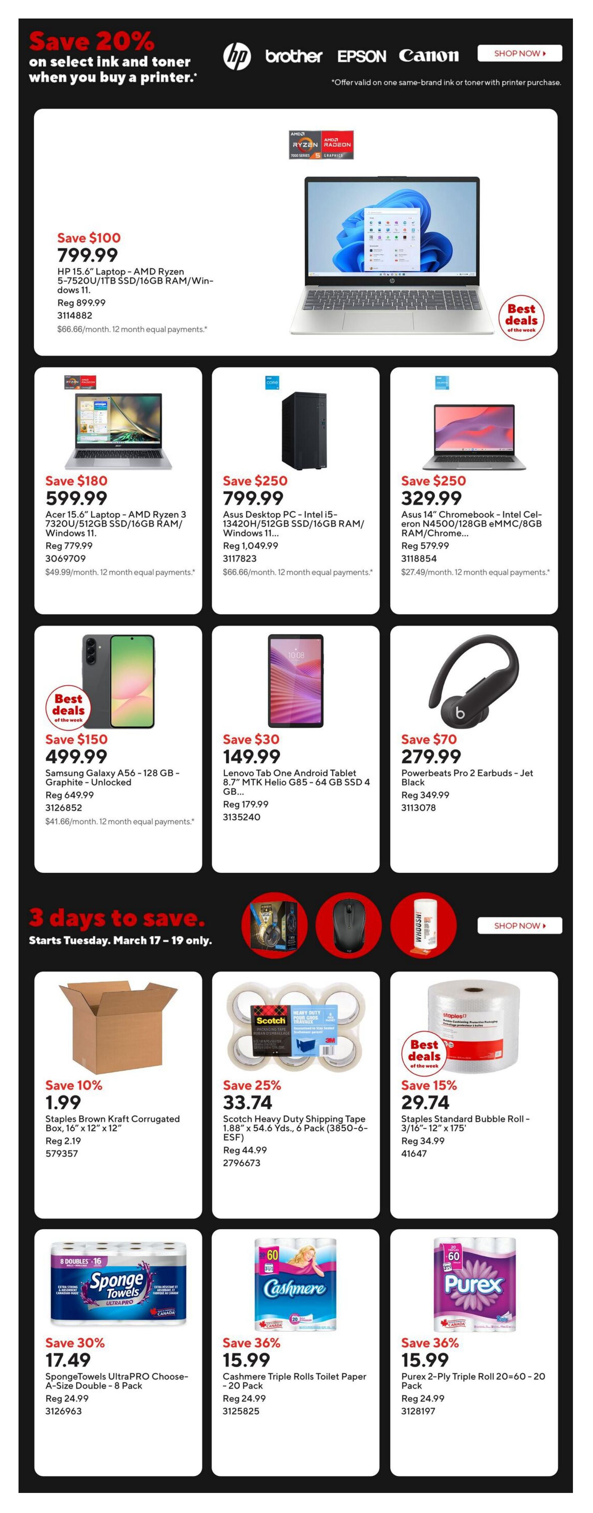 Staples Weekly Flyer Specials Page 2. Save 20% on select ink and toner when you buy a printer. Featured products include: HP 15.6' Laptop - AMD Ryzen 5-7520U/1TB SSD/16GB RAM/Windows 11 for $799.99, save $100. Acer 15.6' Laptop - AMD Ryzen 3 7320U/512GB SSD/16GB RAM/Windows 11 for $599.99, save $180. Asus Desktop PC - Intel i5-13420H/512GB SSD/16GB RAM/Windows 11 for $799.99, save $250. Asus 14' Chromebook - Intel Celeron N4500/128GB eMMC/8GB RAM/ChromeOS for $329.99, save $250. Samsung Galaxy A56 - 128 GB - Graphite - Unlocked for $499.99, save $150. Lenovo Tab One Android Tablet 8.7' MTK Helio G85 - 64 GB SSD for $149.99, save $30. Powerbeats Pro 2 Earbuds - Jet Black for $279.99, save $70. Special 3-day sale from March 17-19 includes: Staples Brown Kraft Corrugated Box, 16' x 12' x 12' for $1.99, save 10%. Scotch Heavy Duty Shipping Tape 1.88' x 54.6 Yds., 6 Pack for $33.74, save 25%. Staples Standard Bubble Roll - 3/16'-12' x 175' for $29.74, save 15%. Also featured are SpongeTowels UltraPRO Choose-A-Size Double - 8 Pack for $17.49, save 30%. Cashmere Triple Rolls Toilet Paper - 20 Pack for $15.99, save 36%. Purex 2-Ply Triple Roll Toilet Paper 20=60 - 20 Pack for $15.99, save 36%.