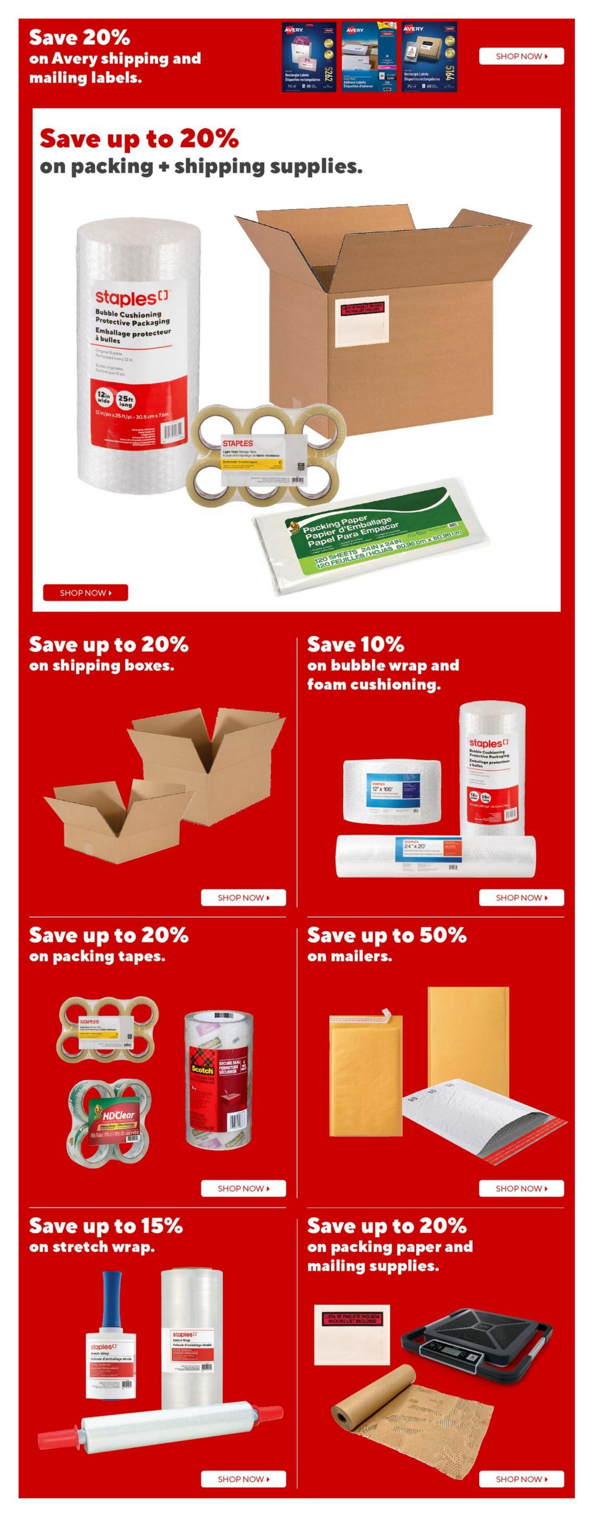 Staples weekly flyer specials page 11: Save 20% on Avery shipping and mailing labels. Save up to 20% on packing and shipping supplies, including Staples bubble cushioning protective packaging, Staples light-duty storage tape, and packing paper. Save up to 20% on shipping boxes. Save 10% on bubble wrap and foam cushioning. Save up to 20% on packing tapes, featuring Scotch packing tape and HDClear packing tape. Save up to 50% on mailers, including padded envelopes and bubble mailers. Save up to 15% on stretch wrap, with various sizes of stretch wrap rolls and dispensers. Save up to 20% on packing paper and mailing supplies, such as shipping labels, kraft paper rolls, and shipping scales.