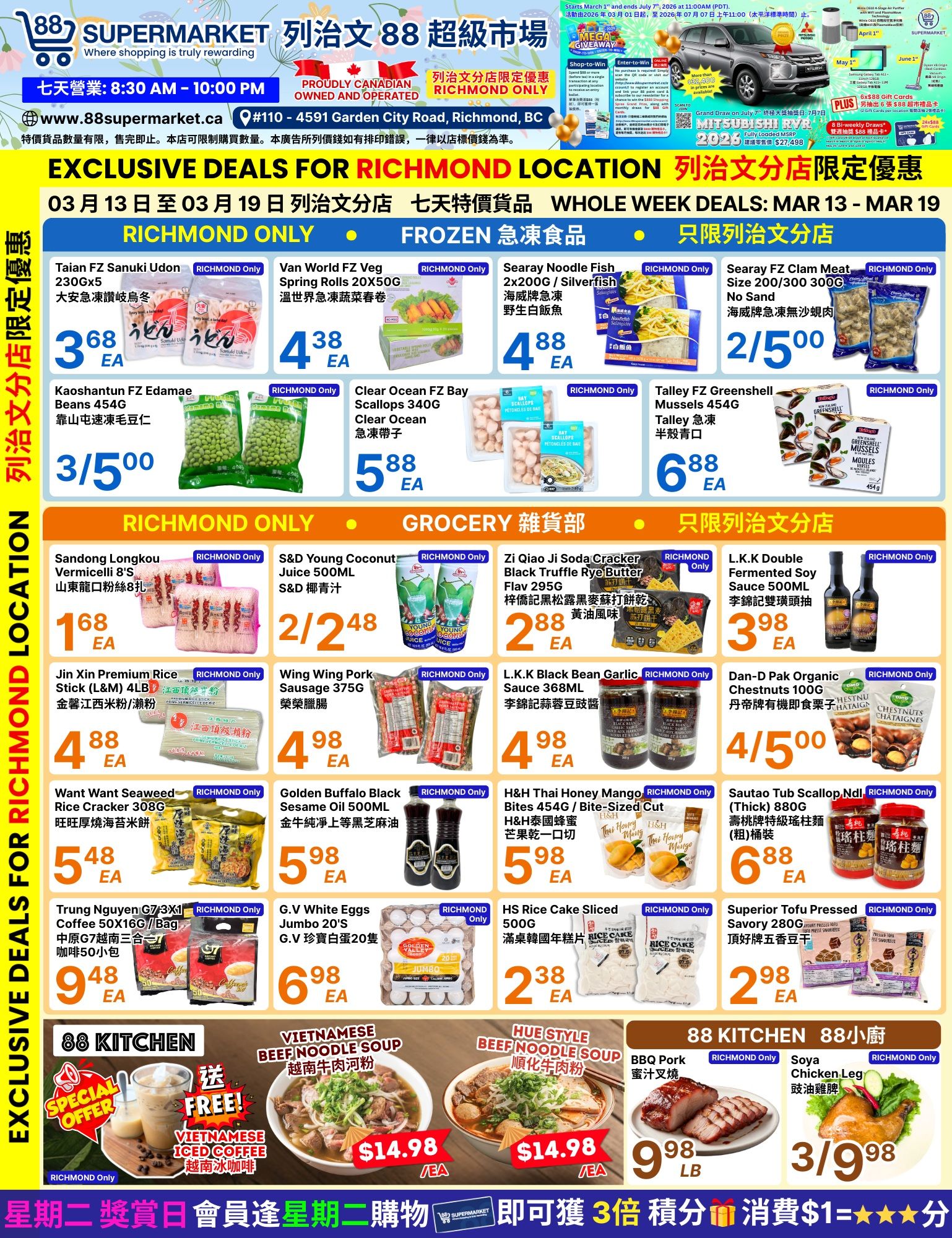 88 Supermarket Weekly Flyer Specials, Page 4 of 4. Exclusive deals for Richmond Location, March 13 to March 19. Frozen section features Taian FZ Sanuki Udon 230Gx5 for $3.68 EA, Van World FZ Veg Spring Rolls 20X50G for $4.38 EA, Searay Noodle Fish 2x200G/Silverfish for $4.88 EA, and Searay FZ Clam Meat Size 200/300 300G No Sand for 2 for $5.00. Also available are Kaoshantun FZ Edamame Beans 454G for 3/$5.00, Clear Ocean FZ Bay Scallops 340G for $5.88 EA, and Talley FZ Greenshell Mussels 454G for $6.88 EA. Grocery section includes Sandong Longkou Vermicelli 8'S for $1.68 EA, S&D Young Coconut Juice 500ML for 2/$2.48, Zi Qiao Ji Soda Cracker Black Truffle Rye Butter Flav 295G for $2.88 EA, and L.K.K Double Fermented Soy Sauce 500ML for $3.98 EA. Other grocery items are Jin Xin Premium Rice Stick (L&M) 4LB for $4.88 EA, Wing Wing Pork Sausage 375G for $4.98 EA, L.K.K Black Bean Garlic Sauce 368ML for $4.98 EA, and Dan-P Pak Organic Chestnuts 100G for 4/$5.00. Also featured are Want Want Seaweed Rice Cracker 308G for $5.48 EA, Golden Buffalo Black Sesame Oil 500ML for $5.98 EA, H&H Thai Honey Mango Bites 454G/Bite-Sized Cut for $5.98 EA, and Sautao Tub Scallop Ndl (Thick) 880G for $6.88 EA. Beverages and eggs include Trung Nguyen G7 3+1x1 Coffee 50X16G/Bag for $9.48 EA and G.V White Eggs Jumbo 20'S for $6.98 EA. HS Rice Cake Sliced 500G is $2.38 EA and Superior Tofu Pressed Savory 280G is $2.98 EA. 88 Kitchen specials include Vietnamese Beef Noodle Soup for $14.98 EA, Hue Style Beef Noodle Soup for $14.98 EA, BBQ Pork for $9.98 LB, and Soya Chicken Leg for 3/$9.98. Special offer includes Free Vietnamese Iced Coffee with purchase.