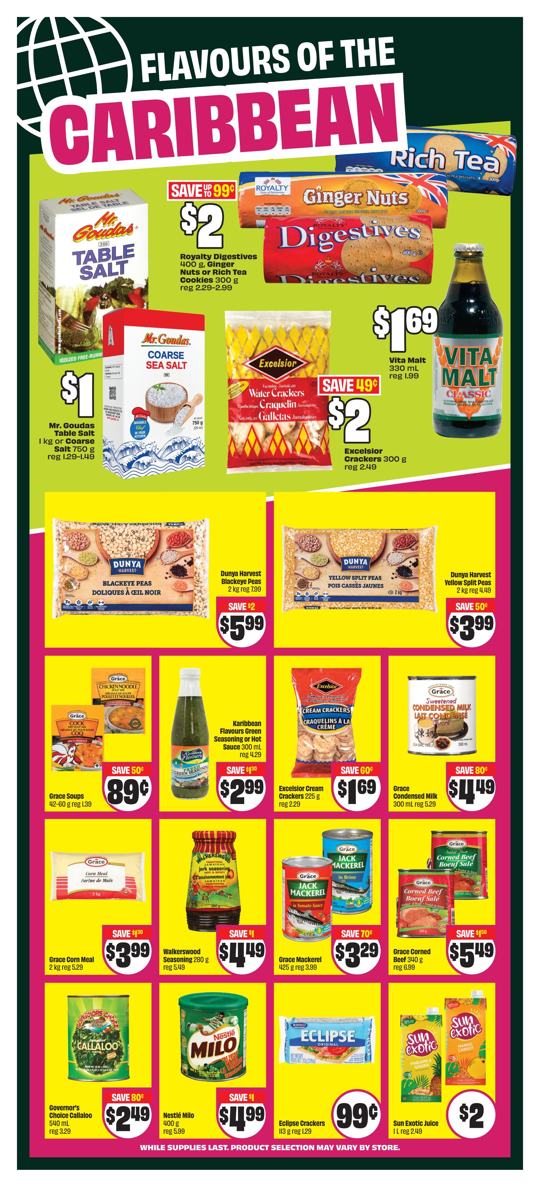 FreshCo Ontario flyer page 12 featuring 'Flavours of the Caribbean' with deals on various food items. Save up to 99 cents on Mr. Goudas Table Salt 1 kg or Coarse Salt 750 g, now $1, regular price $1.29-$1.49. Royalty Digestives 400 g, Ginger Nuts or Rich Tea Cookies 300 g are on sale for $2, saving up to 99 cents, regular price $2.29-$2.99. Excelsior Water Crackers and Craquelin Cookies are $2, saving 49 cents, regular price $2.49. Vita Malt 330 mL is $1.69, regular price $1.99. Dunya Harvest Blackeye Peas 2 kg are $5.99, saving $2, regular price $7.99. Dunya Harvest Yellow Split Peas 2 kg are $3.99, saving 50 cents, regular price $4.49. Grace Soups 42-60 g are 89 cents, saving 50 cents, regular price $1.39. Karibbean Flavours Green Seasoning or Hot Sauce 300 mL is $2.99, saving $1.30, regular price $4.29. Excelsior Cream Crackers 225 g are $1.69, saving 60 cents, regular price $2.29. Grace Condensed Milk 300 mL is $1.49, saving 80 cents, regular price $5.29. Grace Corn Meal 2 kg is $3.99, regular price $5.29. Walkerswood Seasoning 280 g is $1.49, saving $1, regular price $5.49. Grace Mackerel 425 g is $3.29, saving 70 cents, regular price $3.99. Grace Corned Beef 340 g is $5.49, saving $1.50, regular price $6.99. Governor's Choice Callaloo 540 mL is $2.49, saving 80 cents. Nestlé Milo 400 g is $4.99, saving $1. Eclipse Crackers 113 g are 99 cents, regular price $1.29. Sun Exotic Juice 1 L is $2, regular price $2.49. While supplies last. Product selection may vary by store.
