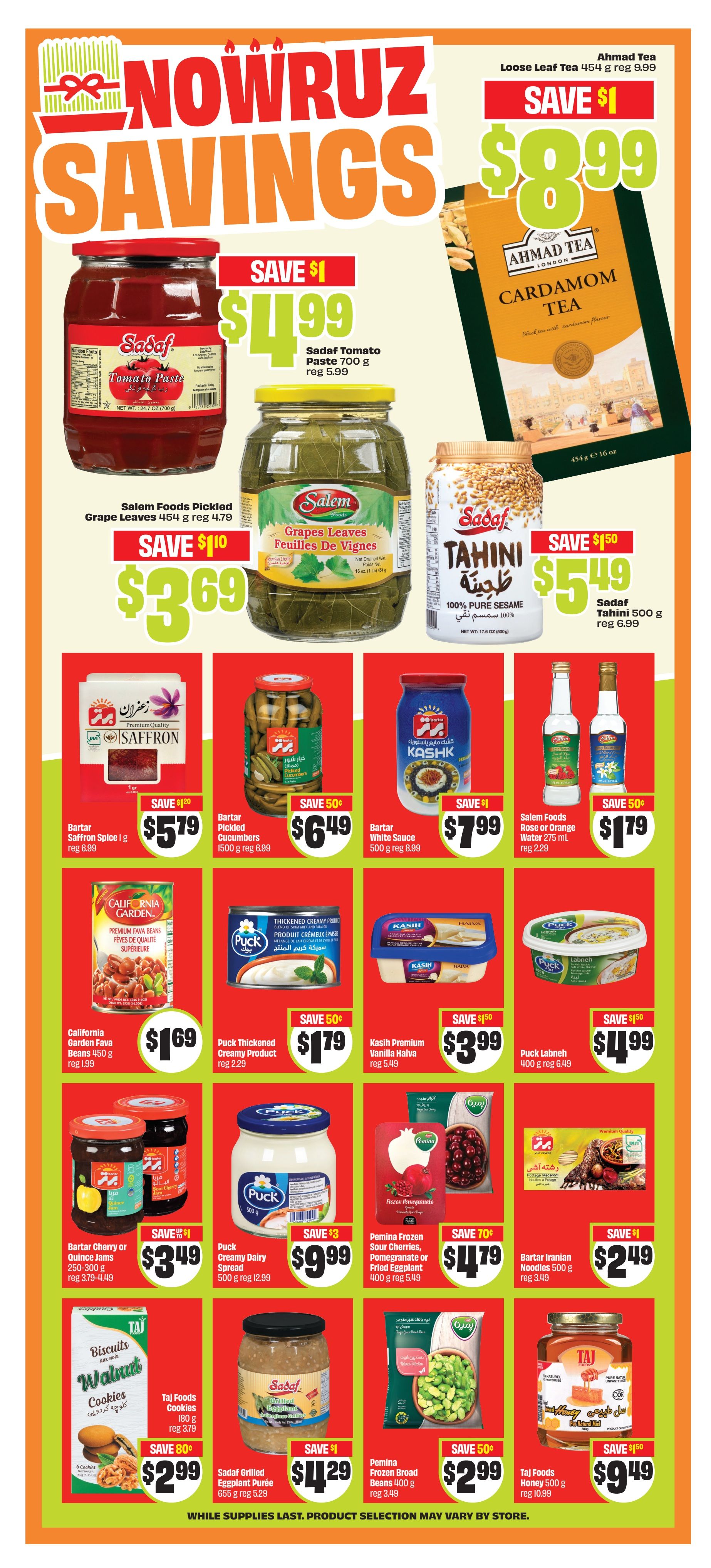 FreshCo Nowruz Savings flyer, page 11. Featuring Ahmad Tea Cardamom Loose Leaf Tea 454 g for $8.99, save $1. Sadaf Tomato Paste 700 g for $4.99, save $1. Salem Foods Pickled Grape Leaves 454 g for $3.69, save $1.00. Sadaf Tahini 100% Pure Sesame 500 g for $5.49, save $1.50. Bartar Saffron Spice 1 g for $5.79, save $1.20. Bartar Pickled Cucumbers 500 g for $6.49, save $0.50. Bartar White Sauce 500 g for $7.99, save $1. Salem Foods Rose or Orange Water 275 ml for $1.79, save $0.50. California Garden Fava Beans 450 g for $1.69. Puck Thickened Creamy Product 150 g for $1.79, save $0.50. Kasih Premium Vanilla Halva for $3.99, save $1.50. Puck Labneh 400 g for $4.99, save $1.50. Bartar Cherry or Quince Jams 250-300 g for $3.49, save $1. Puck Creamy Dairy Spread 500 g for $9.99, save $3. Pemina Frozen Sour Cherries, Pomegranate or Fried Eggplant 400 g for $4.79, save $0.70. Bartar Iranian Noodles 500 g for $2.49, save $1. Taj Foods Cookies Walnut 180 g for $2.99, save $0.80. Sadaf Grilled Eggplant Puree 655 g for $4.29, save $1. Pemina Frozen Broad Beans 400 g for $2.99, save $0.50. Taj Foods Honey 500 g for $9.49, save $1.50. While supplies last. Product selection may vary by store.