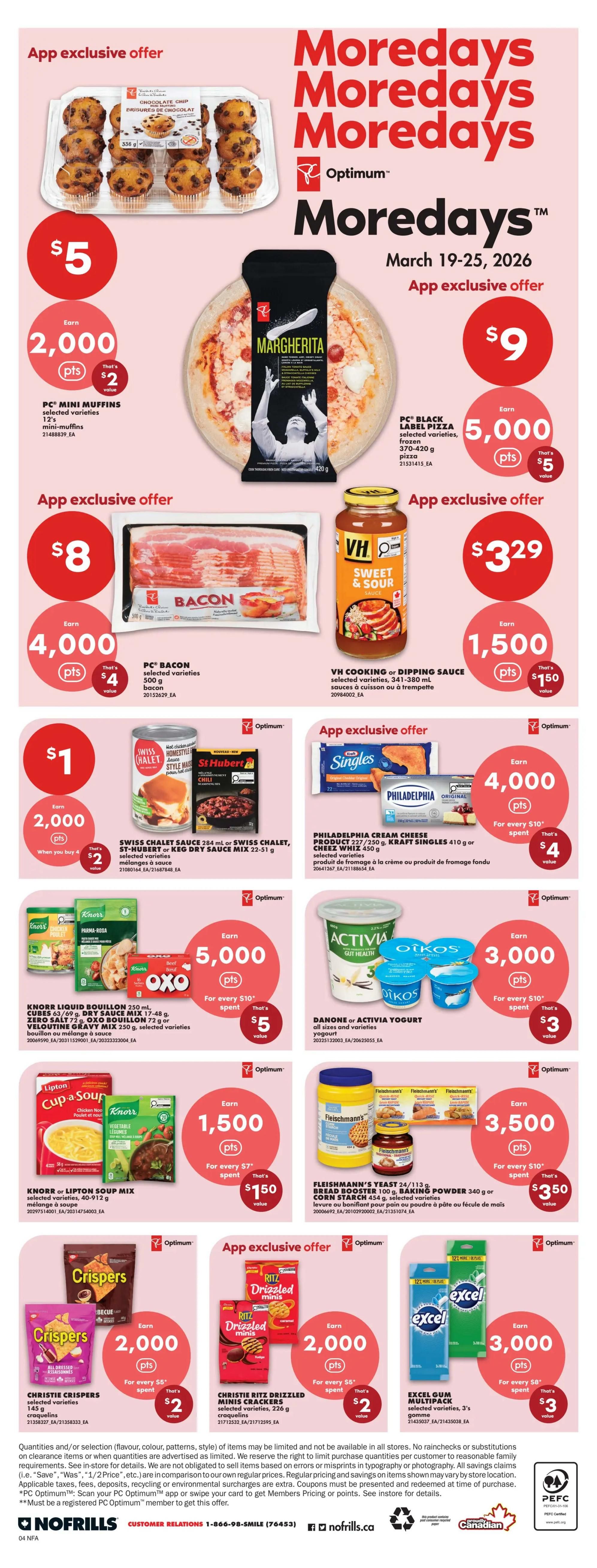No Frills Atlantic Canada Weekly Flyer Specials, Page 8. App exclusive offer: PC Mini Muffins, 12's for $5, earn 2,000 Optimum points. PC Black Label Pizza, 370-420 g for $9, earn 5,000 Optimum points. App exclusive offer: PC Bacon, selected varieties for $8, earn 4,000 Optimum points. VH Cooking or Dipping Sauce, 341-380 mL for $3.29, earn 1,500 Optimum points. Swiss Chalet, St-Hubert or Keg Dinners, 22-51 g for $1, earn 2,000 Optimum points. Philadelphia Cream Cheese Product, 227-250 g or Kraft Singles, 410 g for $4, earn 4,000 Optimum points. Knorr Liquid Bouillon, 250 mL or Oxo/Velourine Gravy Mix, 17-72 g for $5, earn 5,000 Optimum points. Danone or Activia Yogurt, all sizes and varieties for $3, earn 3,000 Optimum points. Christie Crispers, selected varieties for $2, earn 2,000 Optimum points. Christie Ritz Drizzled Minis Crackers, 226 g for $2, earn 2,000 Optimum points. Fleischmann's Yeast, 100 g, Bread Booster, 340 g or Corn Starch, 454 g for $3.50, earn 3,500 Optimum points. Excel Gum Multipack, selected varieties for $3, earn 3,000 Optimum points.