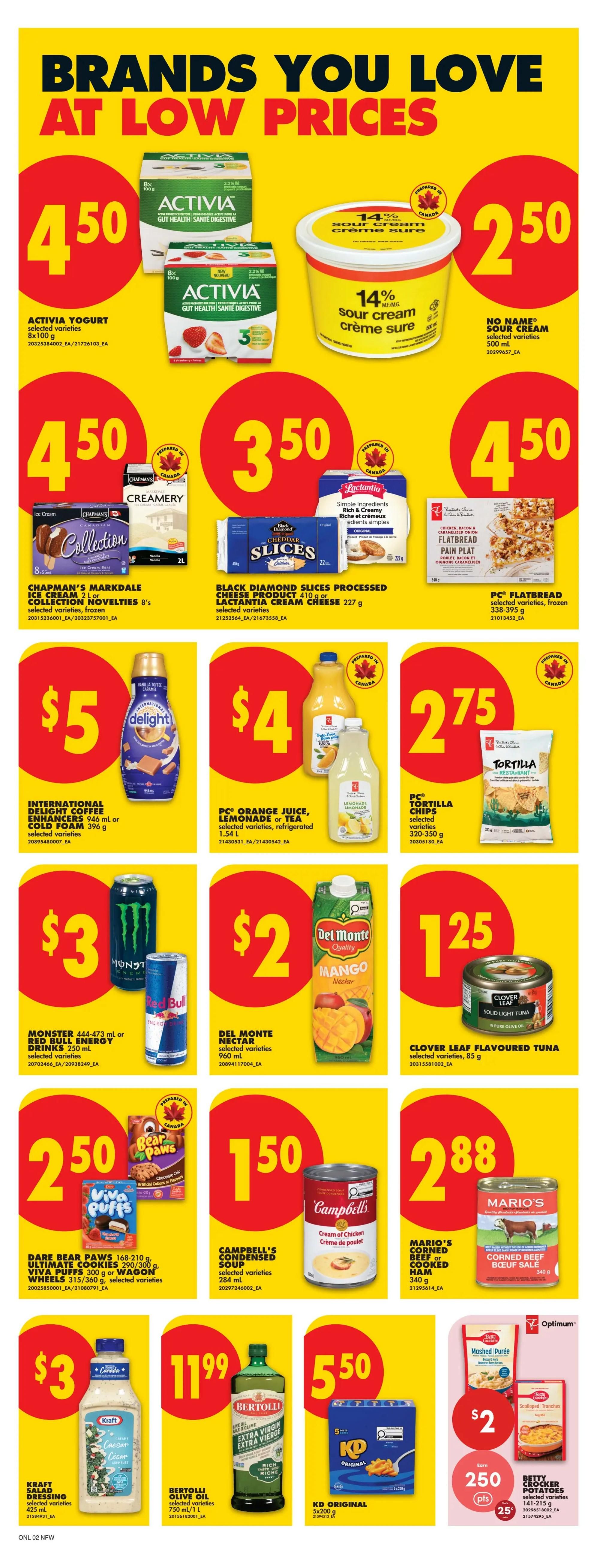 No Frills weekly flyer specials page 9 features brands you love at low prices. Activia yogurt is $4.50 for an 8x100g package. No Name sour cream is $2.50 for 500ml. Chapman's Markdale ice cream or Collection novelties are $4.50 for 8's, selected varieties, frozen. Black Diamond slices processed cheese product or Lactantia cream cheese is $3.50 for 227g or 410g, selected varieties. PC Flatbread selected varieties, frozen, are $4.50 for 338-395g. International Delight coffee enhancers or cold foam are $5 for 946ml or 396g, selected varieties. PC Orange juice, lemonade or tea selected varieties, refrigerated, is $4 for 1.54L. PC Tortilla chips selected varieties, 320-350g, are $2.75. Monster or Red Bull energy drinks are $3 for 444-473ml or 250ml. Del Monte Nectar selected varieties, 960ml, is $2. Clover Leaf flavoured tuna selected varieties, 85g, is $1.25. Dare Bear Paws, Viva Puffs, Ultimate Cookies, Viva Puffs 300g or Wagon Wheels 315/360g are $2.50, selected varieties. Campbell's condensed soup selected varieties, 284ml, is $1.50. Mario's corned beef or cooked ham, 340g, is $2.88. Kraft salad dressing selected varieties, 475-500ml, is $3. Bertolli olive oil selected varieties, 750ml, is $11.99. KD Original 5x200g is $5.50. Betty Crocker potatoes selected varieties, 141-215g, are $2 with 250 Optimum points and 25% off.