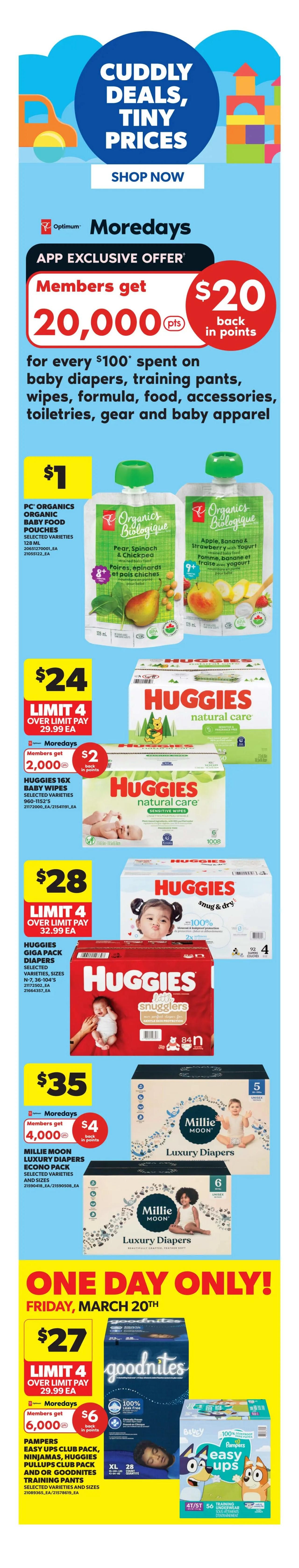 Real Canadian Superstore flyer page 6 featuring Cuddly Deals, Tiny Prices. App Exclusive Offer: Members get 20,000 Optimum points back in points for every $100 spent on baby diapers, training pants, wipes, formula, food, accessories, toiletries, gear and baby apparel. PC Organics Baby Food Pouches are $1 each. Huggies Natural Care Baby Wipes are $24 with a limit of 4, and members get 2,000 Optimum points back in points. Huggies Snug & Dry Diapers (Giga Pack) are $28 with a limit of 4. Millie Moon Luxury Diapers Econo Pack are $35, and members get 4,000 Optimum points back in points. One Day Only! Friday, March 20th: GoodNites Training Pants and Pampers Easy Ups Club Pack, Ninjamas, Huggies Pull-Ups Club Pack, and or GoodNites Training Pants are $27 with a limit of 4, and members get 6,000 Optimum points back in points.