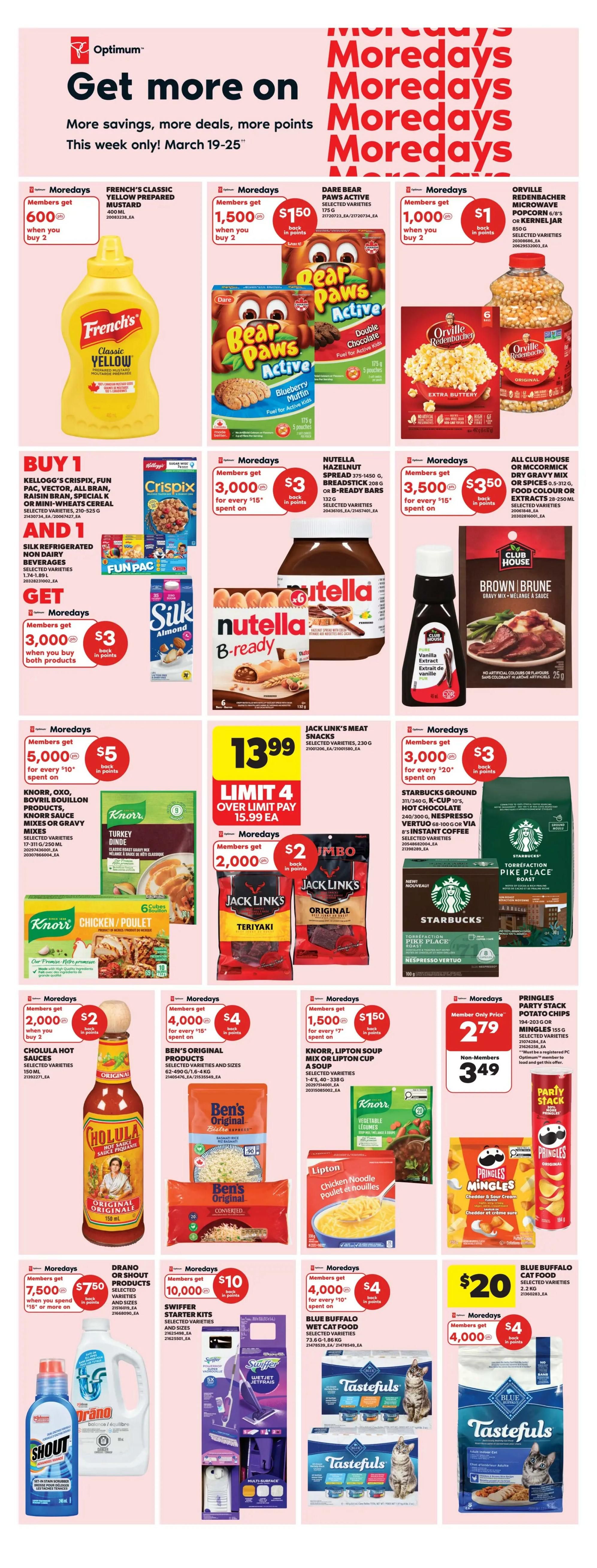 Real Canadian Superstore weekly flyer specials for March 19-25. Get more savings, deals, and Optimum points. Featured Moredays offers include French's Classic Yellow Mustard for 600 points when you buy 2, Dare Bear Paws Active snacks for 1,500 points when you buy 2, and Orville Redenbacher's Microwave Popcorn or Kernel Corn for 1,000 points when you buy 2. Buy 1 Kellogg's Crispix, Fun Pak, Vector, All Bran, Raisin Bran, Special K, or Mini-Wheats Cereal and 1 Silk Refrigerated Non Dairy Beverage, selected varieties, and get 3,000 Optimum points when you buy both products. Nutella Hazelnut Spread and B-ready bars are available with 3,000 points back on $15 spent. Club House or McCormick Dry Gravy Mix, Food Colour or Extracts are on offer with 3,500 points back on $15 spent. Jack Link's Meat Snacks are $13.99. Knorr Oxo, Bovril, Bouillon products, Knorr Sauce Mixes or Gravy Mixes, selected varieties, are on offer with 2,000 points back on $2 spent when you buy 2. Jack Link's Teriyaki or Original meat snacks are 2 for $2. Starbucks Ground Coffee, K-Cups, Hot Chocolate, or Espresso Pods are available with 2,000 points back on $2 spent. Cholula Hot Sauces, selected varieties, are 2 for $2. Ben's Original Products, selected varieties and sizes, are on offer. Knorr, Lipton Soup Mix or Lipton Cup a Soup, selected varieties, are available with 1,500 points back and $1.50. Pringles Party Stack Potato Chips or Mingle's are $2.79 for members and $3.49 for non-members. Drano or Shout products, selected varieties and sizes, offer 7,500 points back when you spend $15 or more. Swiffer Starter Kits are available with 10,000 points back on $20 spent. Blue Buffalo Wet Cat Food, selected varieties, is on offer with 4,000 points back on $20 spent, and another offer for 4,000 points back on $20 spent. Tastefuls Cat Food, selected varieties, is $20.