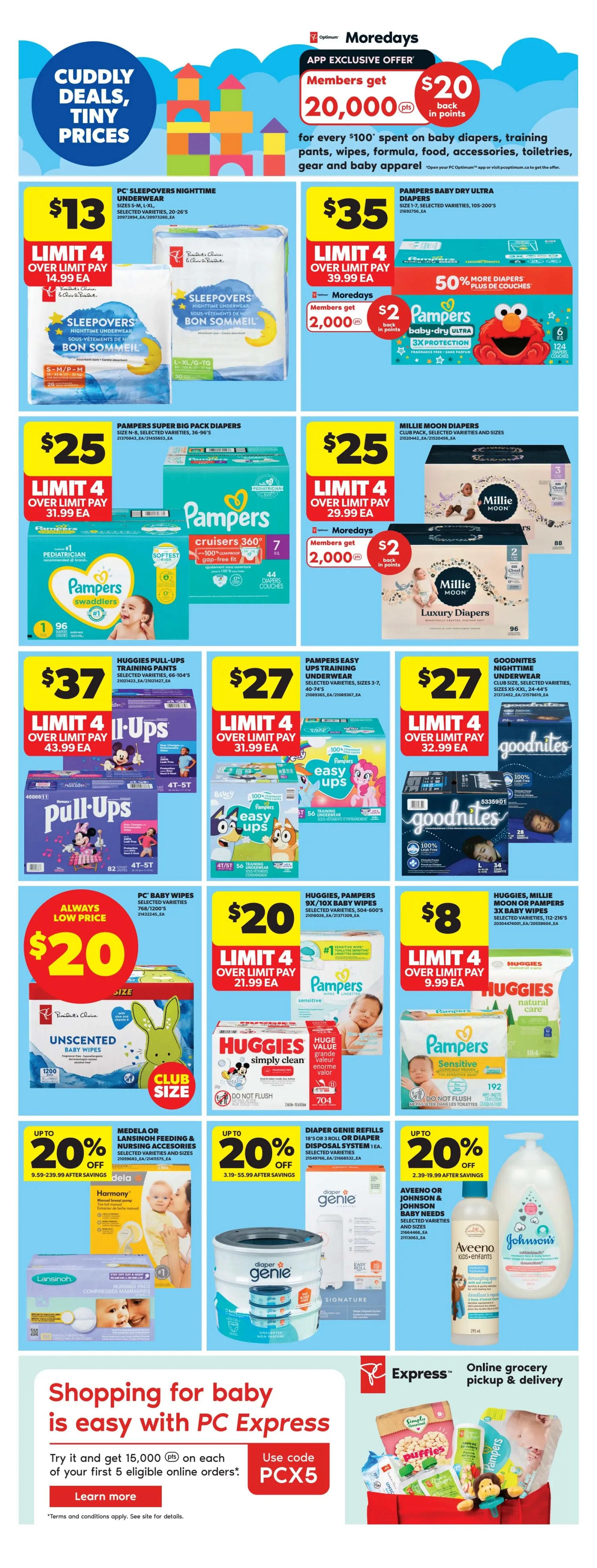 Real Canadian Superstore weekly flyer specials, Page 34. App exclusive offer: Members get 20,000 Optimum points for every $100 spent on baby diapers, training pants, wipes, formula, food, accessories, toiletries, gear and baby apparel. PC Sleepovers Nighttime Underwear is $13 with a limit of 4. Pampers Baby Dry Ultra Diapers are $35, with members getting 2,000 bonus points and 50% more diapers. Pampers Super Big Pack Diapers are $25, and Millie Moon Diapers are $25 with members getting 2,000 bonus points. Huggies Pull-Ups Training Pants are $37. Pampers Easy Ups Training Underwear are $27. GoodNites Nighttime Underwear are $27. PC Baby Wipes are always a low price at $20. Huggies, Pampers 8x or 10x Baby Wipes are $20. Huggies, Millie Moon or Pampers 3x Baby Wipes are $8. Also featured are Medela or Lansinoh Feeding & Nursing Accessories with up to 20% off, Diaper Genie Refills with up to 20% off, and Aveeno or Johnson & Johnson Baby Needs. Shopping for baby is easy with PC Express, offering online grocery pickup & delivery. Use code PCX5 to try it and get 15,000 bonus points on your first 5 eligible online orders.