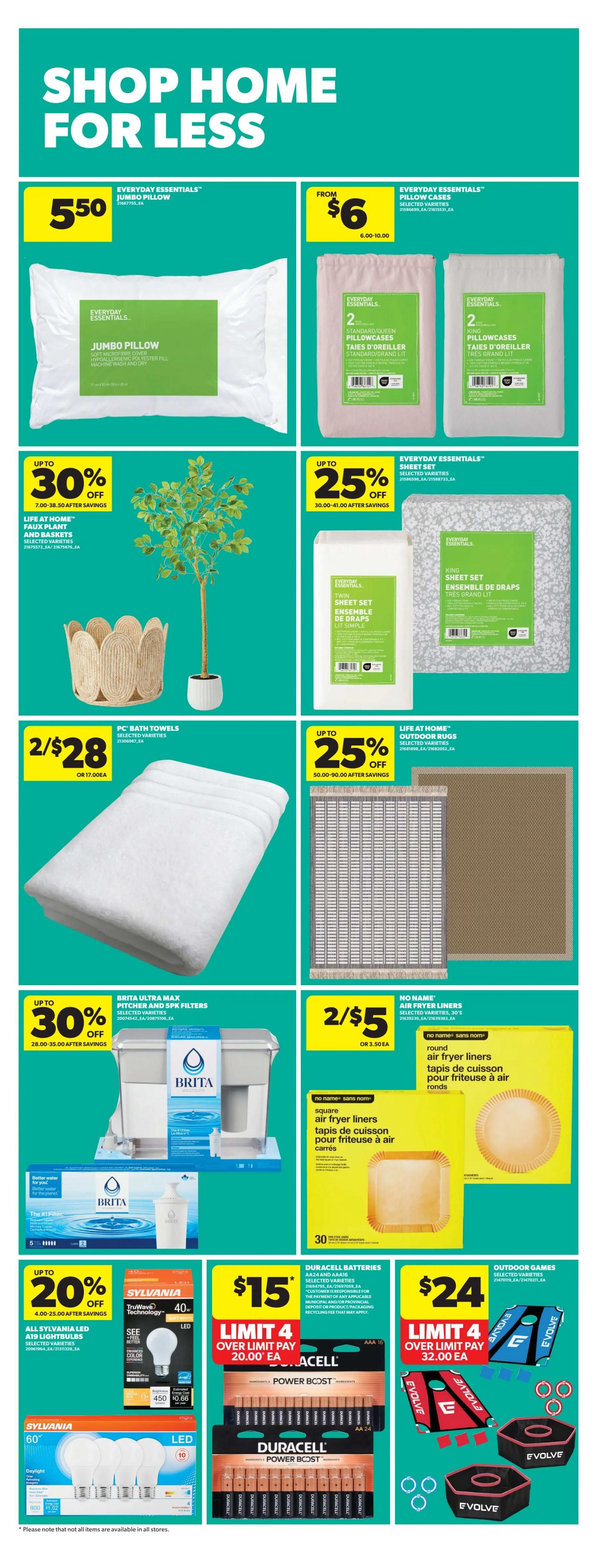 Real Canadian Superstore weekly flyer specials, Page 39. Shop home for less with deals on bedding, home decor, and household essentials. Get an Everyday Essentials Jumbo Pillow for $5.50. Everyday Essentials Pillow Cases are from $6.00 to $10.00. Save up to 30% on Life at Home Faux Plant and Baskets. Everyday Essentials Twin and King Sheet Sets are up to 25% off. PC Bath Towels are 2 for $28. Save up to 30% on Brita Ultra Max Pitcher and 5pk Filters. No Name Square Air Fryer Liners are 2 for $5, and Round Air Fryer Liners are also available. Sylvania LED A19 Lightbulbs are up to 20% off. Duracell Batteries AA24 and AA16 are $15 with a limit of 4, over limit pay $20.00 each. Outdoor Games are $24 with a limit of 4, over limit pay $32.00 each. Please note that not all items are available in all stores.