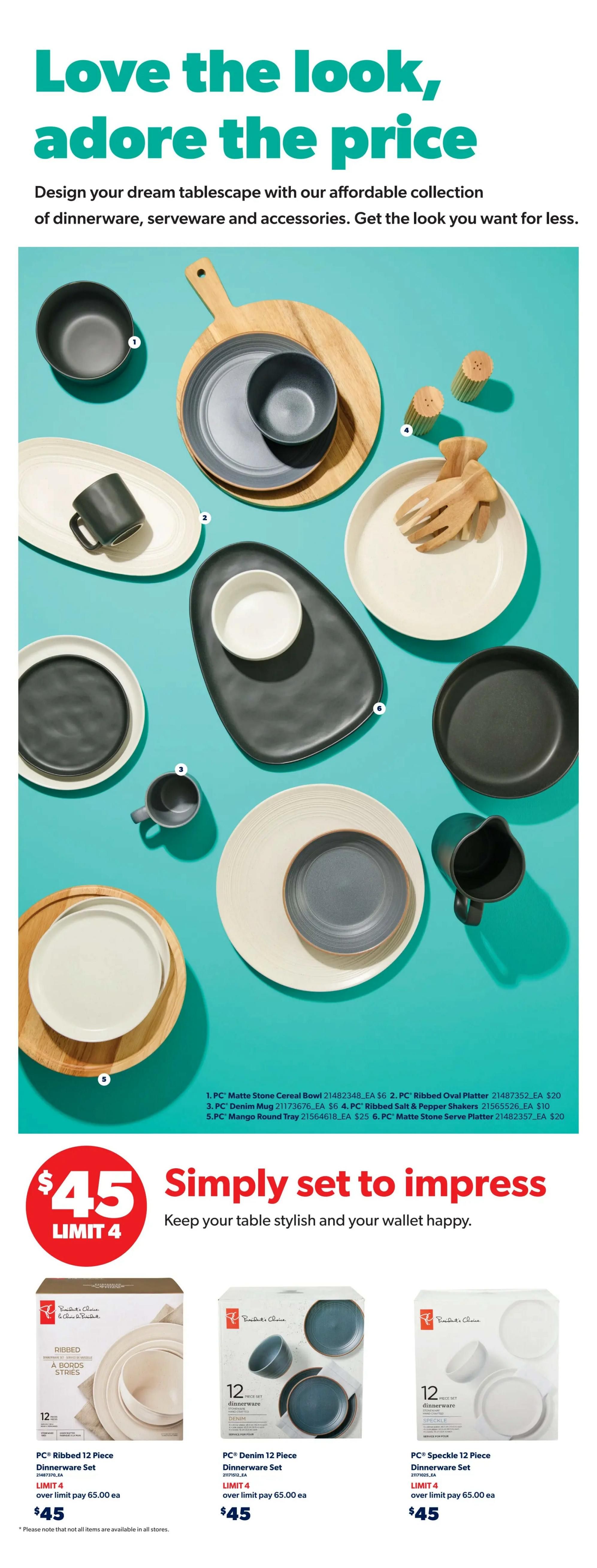 Real Canadian Superstore weekly flyer specials, page 40. Love the look, adore the price! Design your dream tablescape with our affordable collection of dinnerware, serveware and accessories. Featured items include: PC Matte Stone Cereal Bowl for $6, PC Ribbed Oval Platter for $20, PC Denim Mug for $6, PC Ribbed Salt & Pepper Shakers for $25, PC Mango Round Tray for $25, and PC Matte Stone Serve Platter for $20. Below, find a special offer: Simply set to impress, keep your table stylish and your wallet happy with a $45 price point, limit 4. Available sets include PC Ribbed 12 Piece Dinnerware Set for $45, PC Denim 12 Piece Dinnerware Set for $45, and PC Speckle 12 Piece Dinnerware Set for $45. Over limit pay $65.00 each. Please note that not all items are available in all stores.