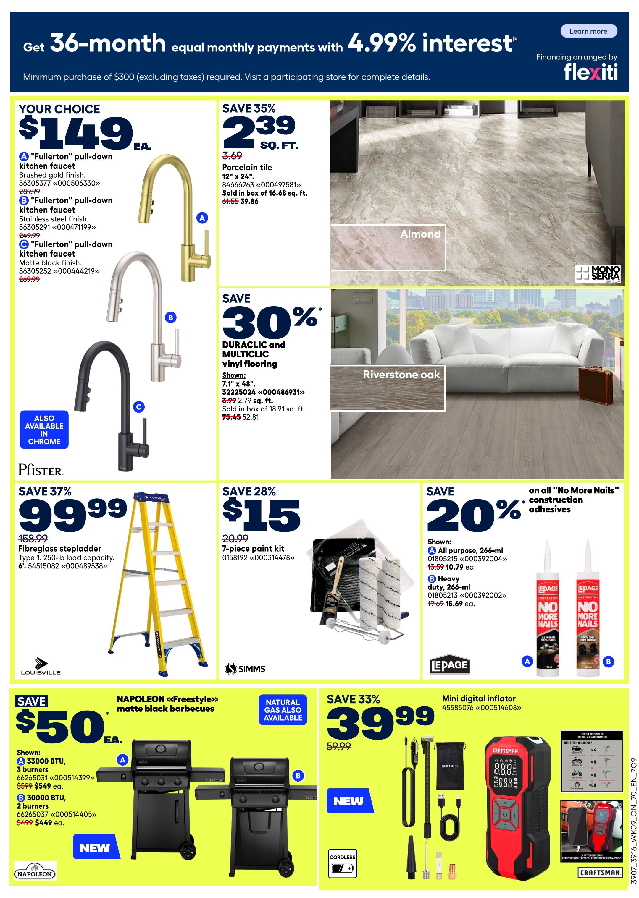 Rona Ontario flyer specials page 2. Get 36-month equal monthly payments with 4.99% interest financing on purchases of $300 or more. Your choice of 'Fullerton' pull-down kitchen faucet in brushed gold finish for $149 ea., or stainless steel finish for $199.99 ea., or matte black finish for $249.99 ea. Save 35% on porcelain tile, 12' x 24', now $2.39 sq. ft. (originally $3.69), sold in boxes of 16.68 sq. ft. Save 30% on DURACLIC and MULTICLIC vinyl flooring, 7.1' x 48', now $2.79 sq. ft. (originally $3.99), sold in boxes of 18.91 sq. ft. Pfister fibreglass stepladder, 6', 250-lb load capacity, on sale for $99.99 (save 37%, originally $158.99). Save 28% on a 7-piece paint kit for $15 (originally $20.99). Save 20% on all 'No More Nails' construction adhesives: All purpose, 266-ml for $10.79 ea. (originally $13.59), and Heavy duty, 266-ml for $15.69 ea. (originally $19.69). Save $50 on Napoleon 'Freestyle' matte black barbecues: Model A with 3 burners for $549 ea. (originally $599), and Model B with 2 burners for $449 ea. (originally $499). Also available in natural gas. Save 33% on a mini digital inflator for $39.99 (originally $59.99).
