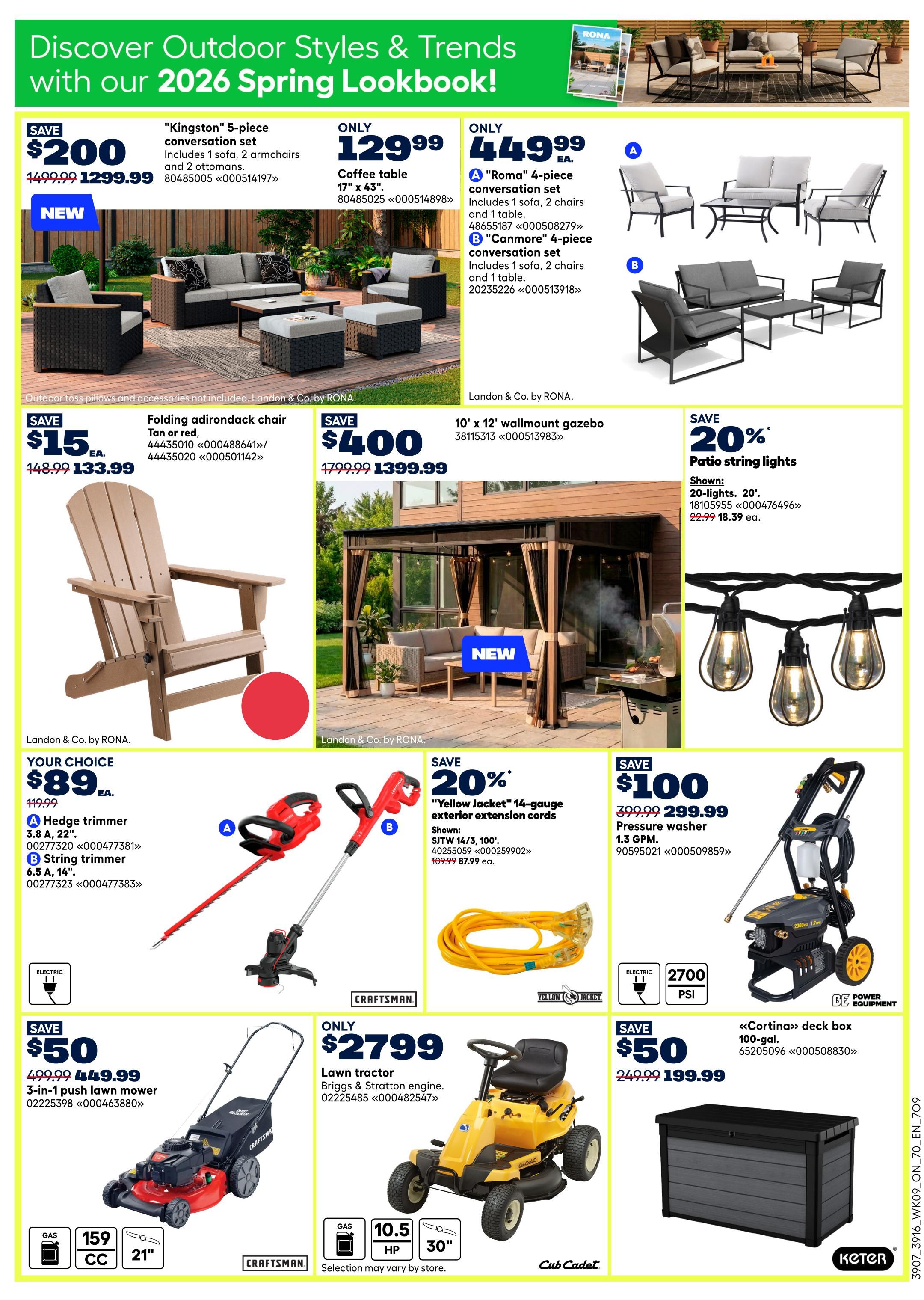 Discover Outdoor Styles & Trends with our 2026 Spring Lookbook from Rona. Save $200 on the 'Kingston' 5-piece conversation set, now $1299.99. Also available is a 'Roma' 4-piece conversation set for $449.99, and a 'Canmore' 4-piece conversation set for $449.99. Save $15 on a Folding Adirondack chair in Tan or red, now $133.99. Save $400 on a 10' x 12' wallmount gazebo, now $1399.99. Get 20% off patio string lights, now $18.39 each. Your choice of a Hedge trimmer for $87.99 or a String trimmer for $87.99. Save 20% on 'Yellow Jacket' 14-gauge exterior extension cords, now $87.99 ea. Save $100 on a pressure washer, now $299.99. Save $50 on a 3-in-1 push lawn mower, now $449.99. Only $2799 for a Lawn tractor with Briggs & Stratton engine. Save $50 on a 'Cortina' deck box, 100-gal., now $199.99.