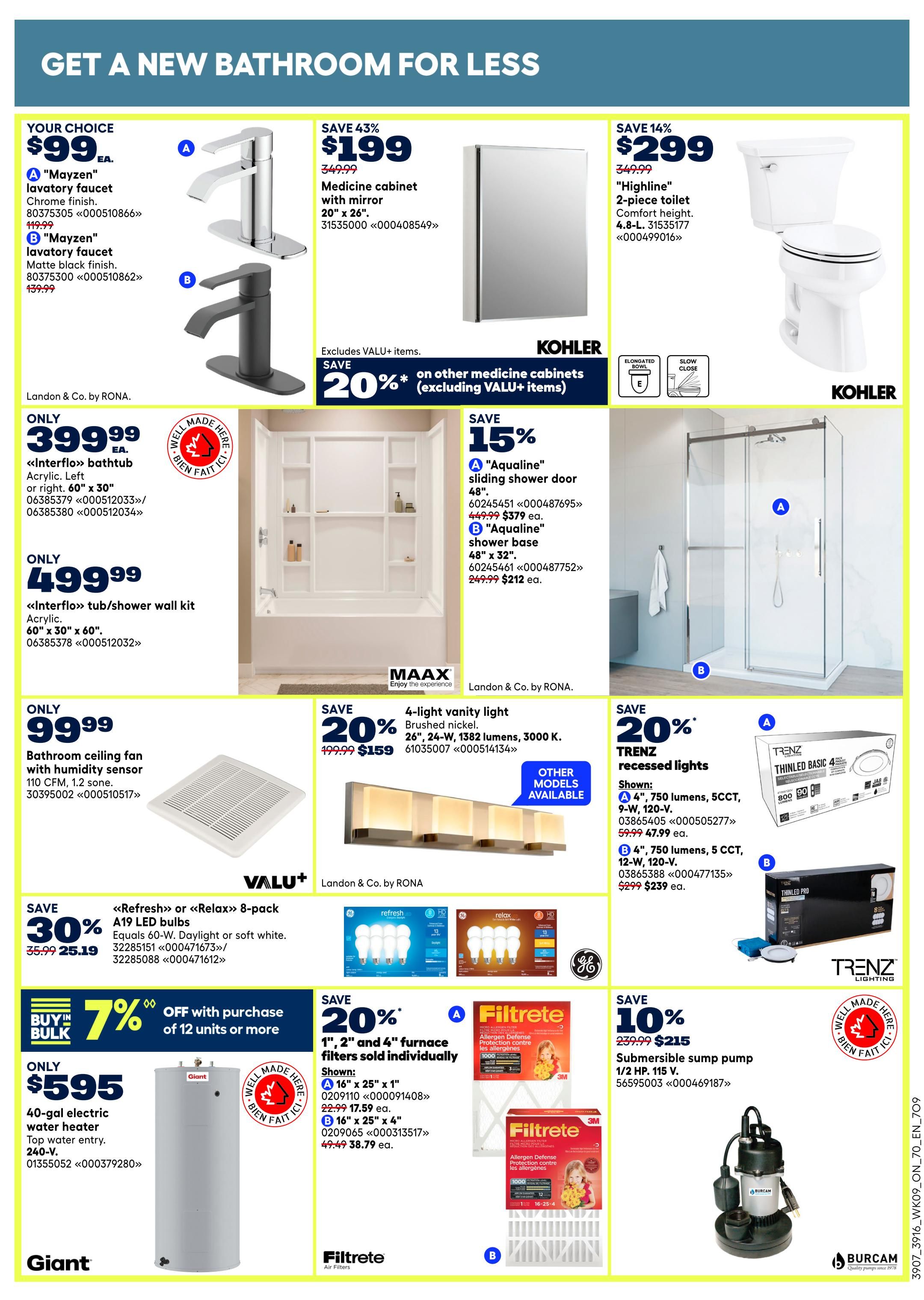 Rona flyer page 12 features bathroom renovation deals. Get a Mayzen lavatory faucet in chrome finish for $99 EA, or in matte black finish for $99 EA. Save 43% on a medicine cabinet with mirror, 20' x 26', for $199. Save 14% on a 'Highline' 2-piece toilet, 4.8-L, for $299. Save 20% on other medicine cabinets (excluding VALU+ items). Get an 'Interflo' bathtub, acrylic, left or right, 60' x 30', for $399.99 EA. Save 15% on an 'Aqualine' sliding shower door, 48', for $379.99 EA, or an 'Aqualine' shower base, 48' x 32', for $212 EA. An 'Interflo' tub/shower wall kit, acrylic, 60' x 30', is $499.99. A bathroom ceiling fan with humidity sensor, 110 CFM, 1.2 sone, is $99.99. Save 20% on a 4-light vanity light in brushed nickel, 26' wide, 1382 lumens, 3000 K, for $159. Save 30% on a 'Refresh' or 'Relax' 8-pack A19 LED bulbs, equals 60-W, Daylight or soft white, for $25.19. Buy in bulk and save 7% off with purchase of 12 units or more. A 40-gal electric water heater, top water entry, 240-V, is $595. Save 20% on 1', 2' and 4' furnace filters individually, shown as A: 16' x 25' x 1' for $17.59 EA, and B: 16' x 25' x 4' for $38.79 EA. Save 10% on a submersible sump pump, 1/2 HP, 115 V, for $215.