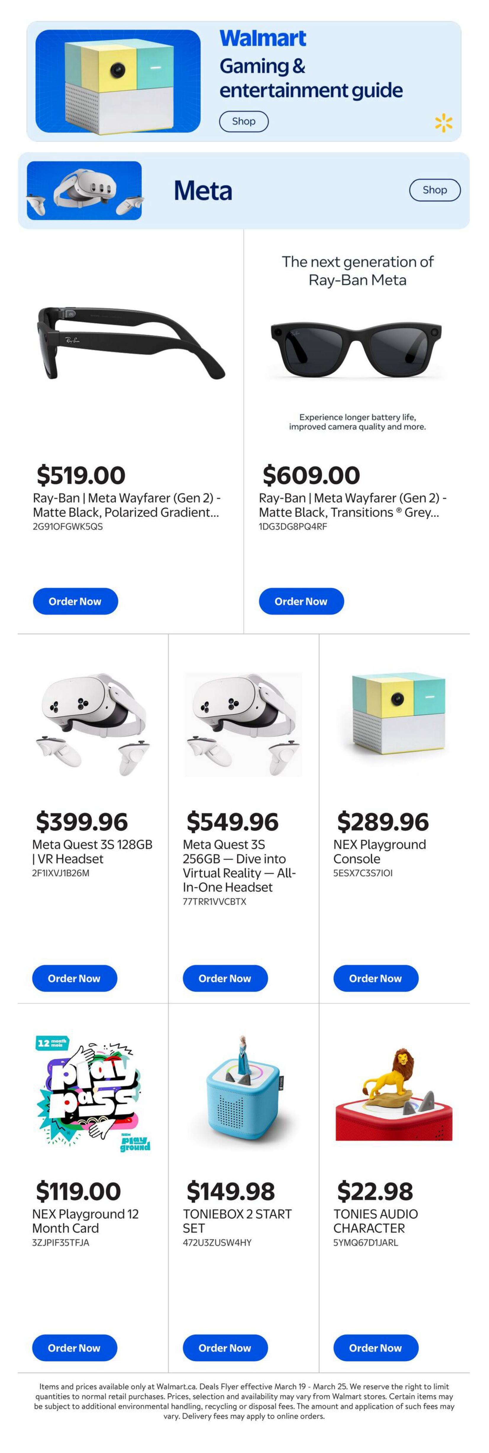 Walmart Canada Gaming & Entertainment Guide featuring Meta products. Ray-Ban | Meta Wayfarer (Gen 2) - Matte Black, Polarized Gradient sunglasses are $519.00. Ray-Ban | Meta Wayfarer (Gen 2) - Matte Black, Transitions Grey sunglasses are $609.00. Meta Quest 3S 128GB VR Headset is $399.96. Meta Quest 3S 256GB Dive into Virtual Reality All-in-One Headset is $549.96. NEX Playground Console is $289.96. NEX Playground 12 Month Card is $119.00. TONIEBOX 2 START SET is $149.98. TONIES AUDIO CHARACTER is $22.98.