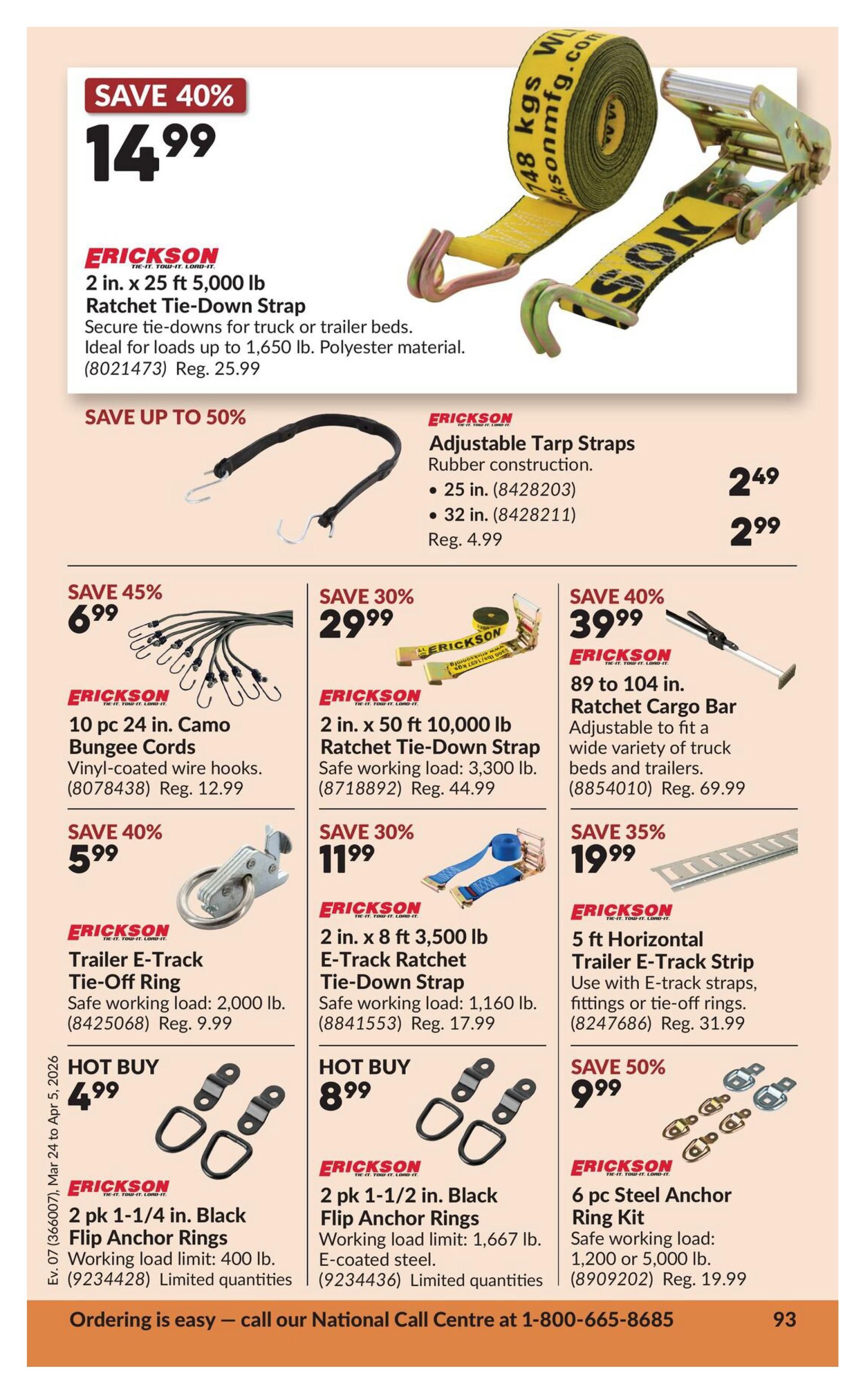 Princess Auto flyer page 11 featuring Erickson brand tie-down and cargo management products. Save 40% on an Erickson 2 in. x 25 ft 5,000 lb Ratchet Tie-Down Strap for $14.99 (regularly $25.99). Also available are Erickson Adjustable Tarp Straps in 25 in. for $2.49 and 32 in. for $2.99. Save 45% on a 10 pc 24 in. Camo Bungee Cords for $6.99 (regularly $12.99). Save 30% on an Erickson 2 in. x 50 ft 10,000 lb Ratchet Tie-Down Strap for $29.99 (regularly $44.99). Save 40% on an Erickson 89 to 104 in. Ratchet Cargo Bar for $39.99 (regularly $69.99). Save 40% on Erickson Trailer E-Track Tie-Off Ring for $5.99 (regularly $9.99). Save 30% on an Erickson 2 in. x 8 ft 3,500 lb E-Track Ratchet Tie-Down Strap for $11.99 (regularly $17.99). Save 35% on an Erickson 5 ft Horizontal Trailer E-Track Strip for $19.99 (regularly $31.99). Hot Buy: 2 pk 1-1/4 in. Black Flip Anchor Rings for $4.99. Hot Buy: 2 pk 1-1/2 in. Black Flip Anchor Rings for $8.99. Save 50% on a 6 pc Steel Anchor Ring Kit for $9.99 (regularly $19.99). Ordering is easy - call our National Call Centre at 1-800-665-8685.