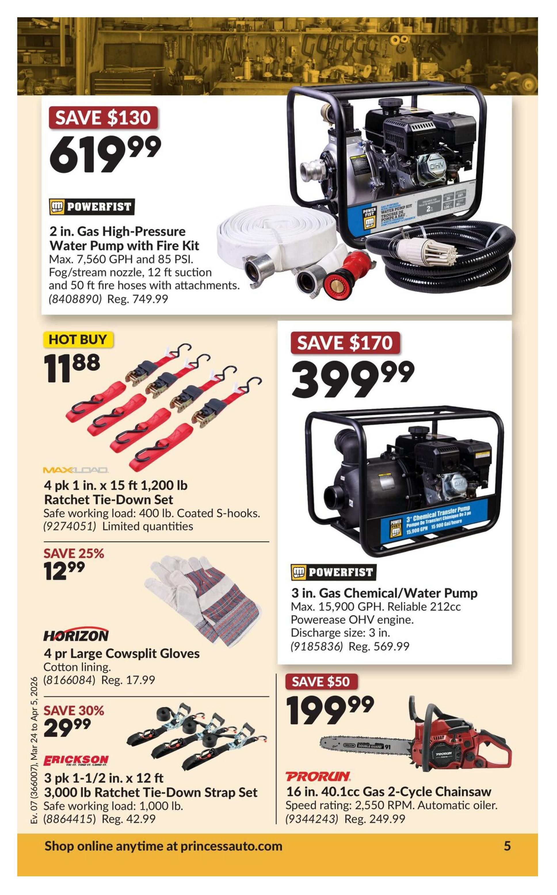 Princess Auto flyer specials page 25. Save $130 on a Powerfist 2 in. Gas High-Pressure Water Pump with Fire Kit, now $619.99, originally $749.99. Hot Buy: Maxload 4 pk 1 in. x 15 ft 1,200 lb Ratchet Tie-Down Set for $11.88. Save 25% on Horizon 4 pr Large Cowsplit Gloves with cotton lining, now $12.99. Save 30% on Erickson 3 pk 1-1/2 in. x 12 ft 3,000 lb Ratchet Tie-Down Strap Set, now $29.99, originally $42.99. Save $170 on a Powerfist 3 in. Gas Chemical/Water Pump with reliable 212cc PowerEase OHV engine, now $399.99, originally $569.99. Save $50 on a PRORUN 16 in. 40.1cc Gas 2-Cycle Chainsaw with automatic oiler, now $199.99, originally $249.99. Shop online anytime at princessauto.com.