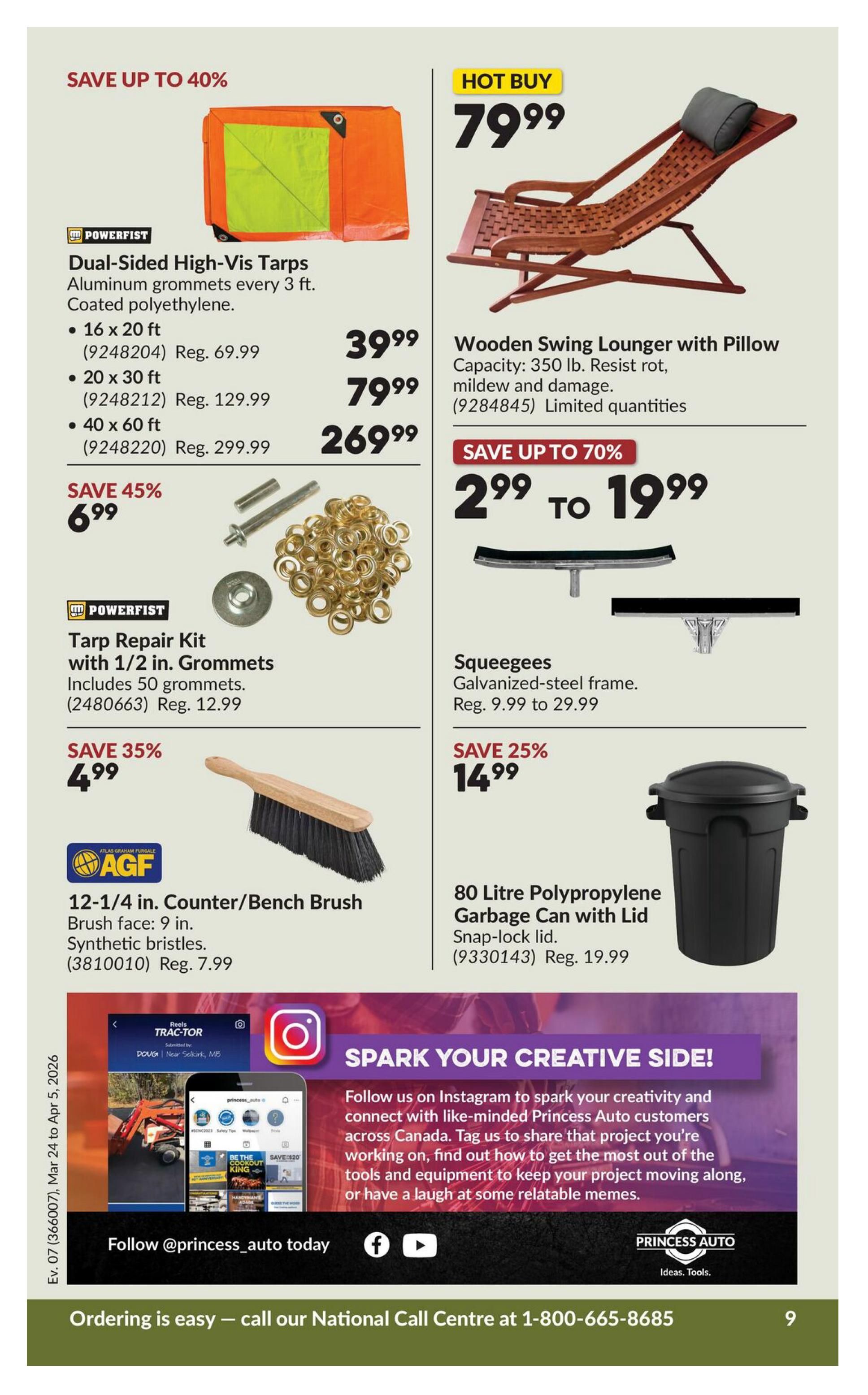 Princess Auto flyer specials page 9. Save up to 40% on Powerfist Dual-Sided High-Vis Tarps, available in 16 x 20 ft for $39.99 (reg. $69.99), 20 x 30 ft for $79.99 (reg. $129.99), and 40 x 60 ft for $269.99 (reg. $299.99). Save 45% on Powerfist Tarp Repair Kit with 1/2 in. Grommets, including 50 grommets, for $6.99 (reg. $12.99). Save 35% on AGF 12-1/4 in. Counter/Bench Brush with 9 in. synthetic bristles for $4.99 (reg. $7.99). Hot Buy: Wooden Swing Lounger with Pillow, 350 lb capacity, resistant to rot, mildew and damage, for $79.99. Save up to 70% on Squeegees with galvanized-steel frames, priced from $2.99 to $19.99 (reg. $9.99 to $29.99). Save 25% on an 80 Litre Polypropylene Garbage Can with Lid for $14.99 (reg. $19.99). Spark your creative side by following @princess_auto on Instagram. Ordering is easy, call the National Call Centre at 1-800-665-8685.