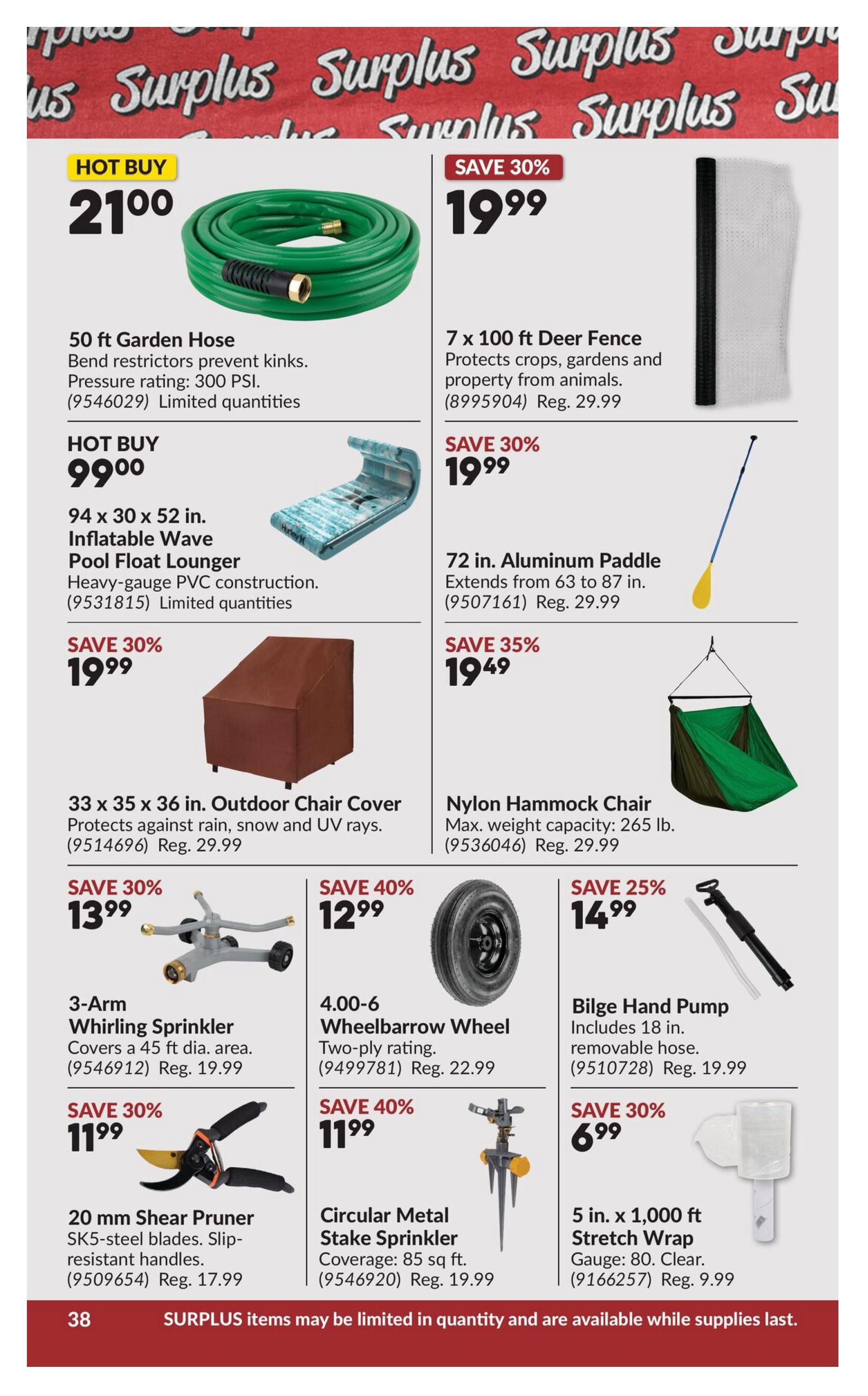 Princess Auto flyer page 58 features surplus items. Hot Buy: 50 ft Garden Hose for $21.00, with bend restrictors and 300 PSI pressure rating. Also on Hot Buy: 94 x 30 x 52 in. Inflatable Wave Pool Float Lounger made of heavy-gauge PVC for $99.00. Save 30% on 7 x 100 ft Deer Fence for $19.99, protects crops and property from animals (Reg. $29.99). Save 30% on 33 x 35 x 36 in. Outdoor Chair Cover for $19.99, protects against rain, snow, and UV rays (Reg. $29.99). Save 30% on 72 in. Aluminum Paddle for $19.99, extends from 63 to 87 in. (Reg. $29.99). Save 35% on Nylon Hammock Chair for $19.49, with a maximum weight capacity of 265 lbs. (Reg. $29.99). Save 30% on 3-Arm Whirling Sprinkler for $13.99, covers a 45 ft diameter area (Reg. $19.99). Save 40% on 4.00-6 Wheelbarrow Wheel (two-ply rating) for $12.99 (Reg. $22.99). Save 25% on Bilge Hand Pump for $14.99, includes 18 in. removable hose (Reg. $19.99). Save 30% on 20 mm Shear Pruner with SK5-steel blades and slip-resistant handles for $11.99 (Reg. $17.99). Save 40% on Circular Metal Stake Sprinkler with 85 sq ft coverage for $11.99 (Reg. $19.99). Save 30% on 5 in. x 1,000 ft Stretch Wrap (Gauge 80, Clear) for $6.99 (Reg. $9.99). Surplus items may be limited in quantity and are available while supplies last.