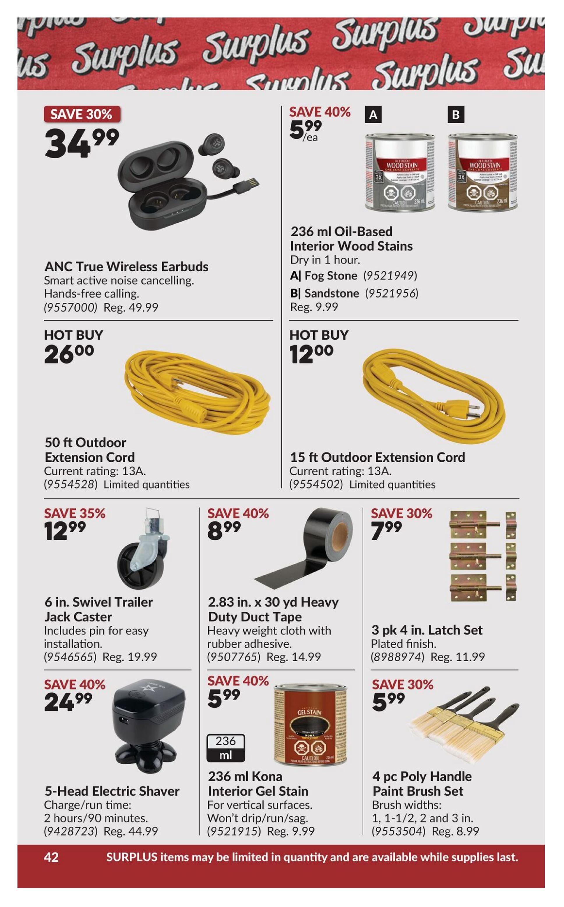 Princess Auto flyer page 62 featuring various specials. Save 30% on ANC True Wireless Earbuds for $34.99, regularly $49.99. Hot Buy: 50 ft Outdoor Extension Cord for $26.00. Save 40% on 236 ml Oil-Based Interior Wood Stains in Fog Stone or Sandstone for $5.99 each, regularly $9.99. Hot Buy: 15 ft Outdoor Extension Cord for $12.00. Save 35% on a 6 in. Swivel Trailer Jack Caster for $12.99, regularly $19.99. Save 40% on 2.83 in. x 30 yd Heavy Duty Duct Tape for $8.99, regularly $14.99. Save 30% on a 3 pk 4 in. Latch Set for $7.99, regularly $11.99. Save 40% on a 5-Head Electric Shaver for $24.99, regularly $44.99. Save 40% on 236 ml Kona Interior Gel Stain for $5.99, regularly $9.99. Save 30% on a 4 pc Poly Handle Paint Brush Set for $5.99, regularly $8.99. The bottom of the page states that surplus items may be limited in quantity and are available while supplies last.