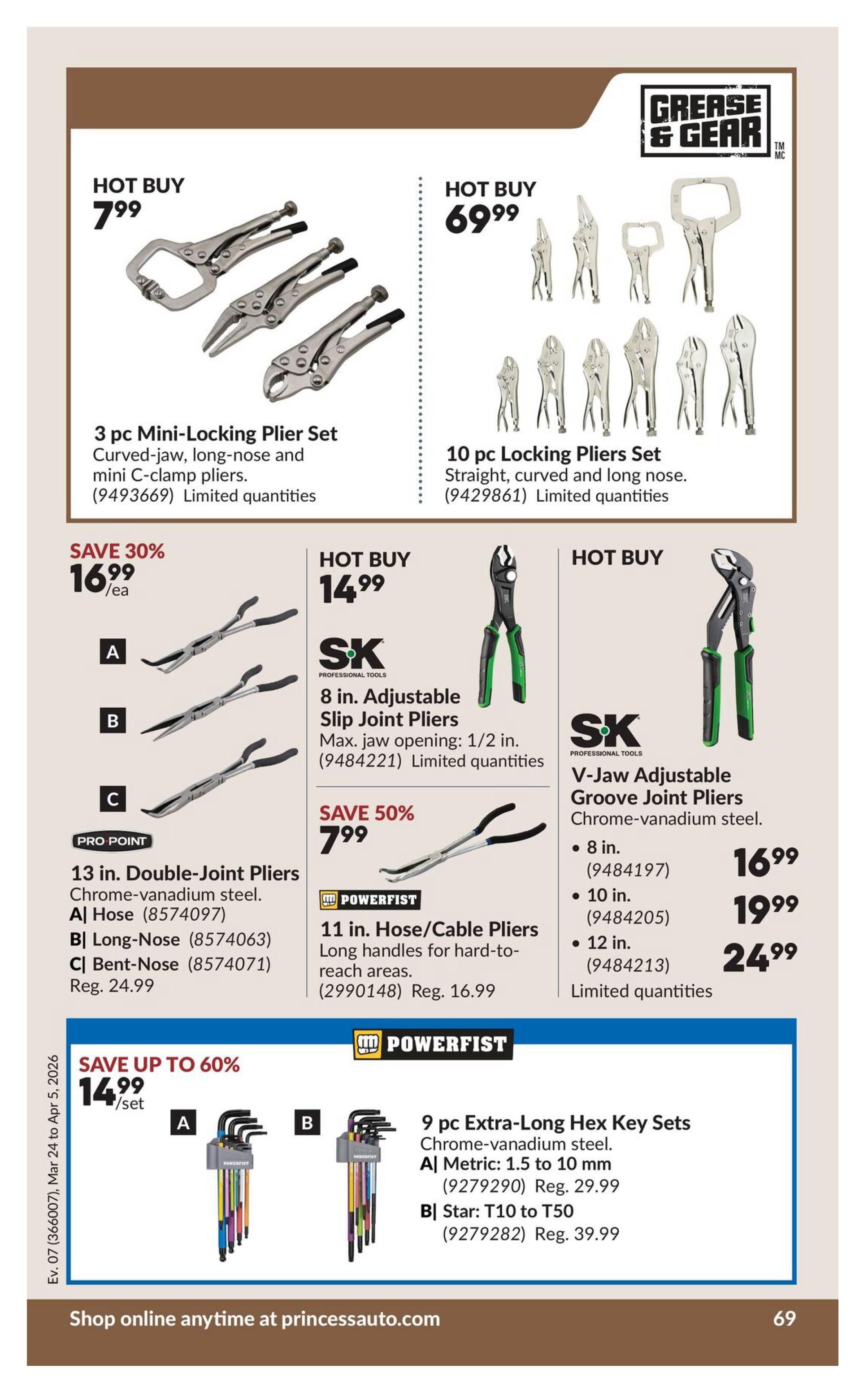 Princess Auto flyer specials page 89 features several tool deals. Hot Buy: 3 pc Mini-Locking Plier Set with curved-jaw, long-nose, and mini C-clamp pliers for $7.99. Another Hot Buy: 10 pc Locking Pliers Set including straight, curved, and long nose styles for $69.99. Save 30% on 13 in. Double-Joint Pliers in Chrome-vanadium steel, available as A| Hose for $16.99/ea, B| Long-Nose, and C| Bent-Nose. Hot Buy: SK Professional Tools 8 in. Adjustable Slip Joint Pliers with a 1/2 in. max jaw opening for $14.99. Save 50% on Powerfist 11 in. Hose/Cable Pliers with long handles for hard-to-reach areas, on sale for $7.99 (Regularly $16.99). Hot Buy: SK Professional Tools V-Jaw Adjustable Groove Joint Pliers in Chrome-vanadium steel, available in 8 in. for $16.99, 10 in. for $19.99, and 12 in. for $24.99. Save up to 60% on Powerfist 9 pc Extra-Long Hex Key Sets in Chrome-vanadium steel: A| Metric 1.5 to 10 mm for $14.99/set (Regularly $29.99), and B| Star T10 to T50 (Regularly $39.99). All items are limited quantities. Shop online anytime at princessauto.com.