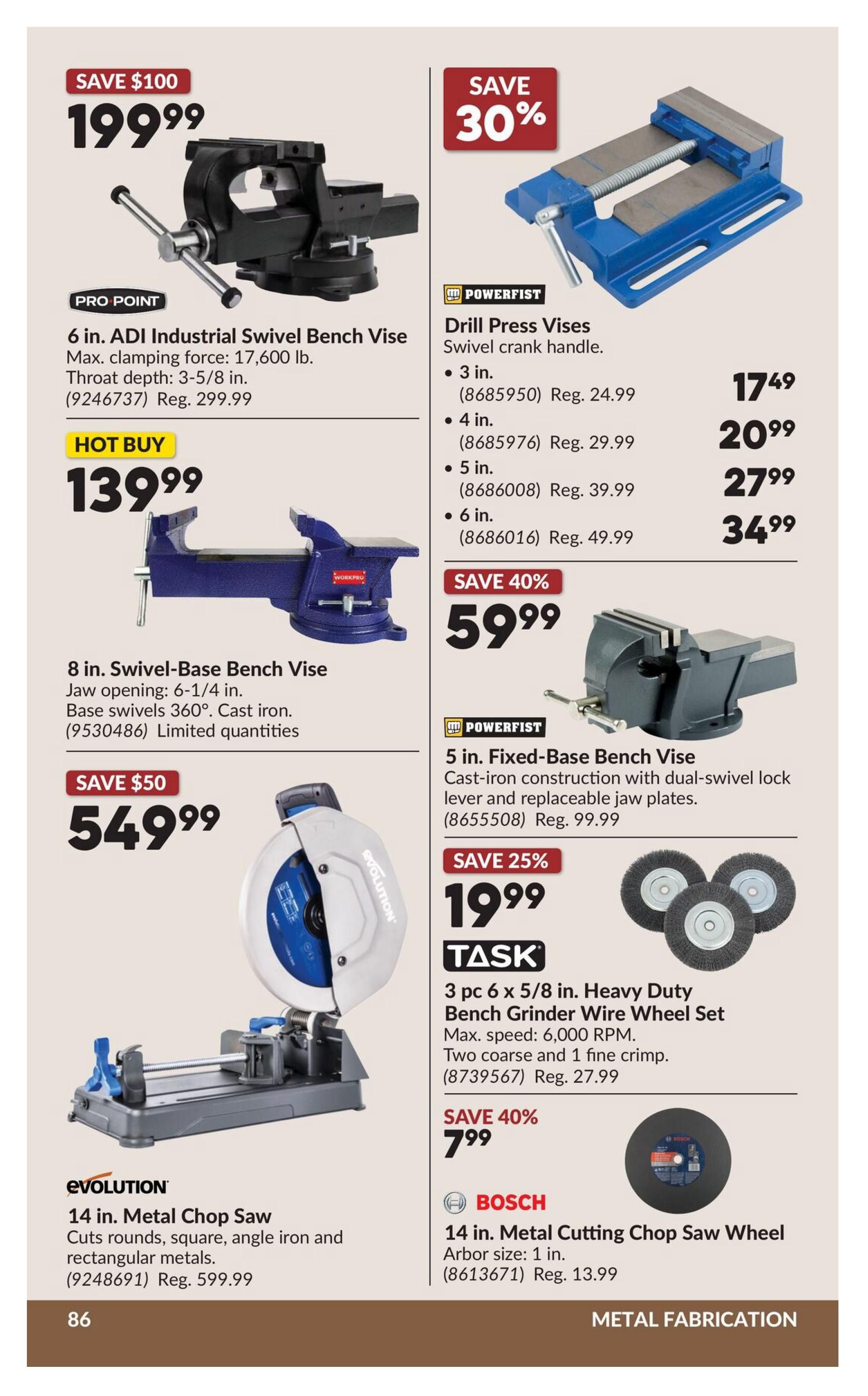 Princess Auto flyer page 106 features metal fabrication tools. Save $100 on the Pro Point 6 in. ADI Industrial Swivel Bench Vice for $199.99, originally $299.99. Hot Buy: 8 in. Swivel-Base Bench Vice with 6-1/4 in. jaw opening, cast iron base, and 360° swivel for $139.99. Save $50 on the Evolution 14 in. Metal Chop Saw, cuts rounds, square, angle iron and rectangular metals, for $549.99. On the right, save 30% on Powerfist Drill Press Vises with swivel crank handle, available in 3 in. for $17.49, 4 in. for $20.99, 5 in. for $27.99, and 6 in. for $34.99. Save 40% on a 5 in. Powerfist Fixed-Base Bench Vice with dual-swivel lock lever and replaceable jaw plates for $59.99, originally $99.99. Task 3 pc 6 x 5/8 in. Heavy Duty Bench Grinder Wire Wheel Set, with max speed of 6,000 RPM, featuring two coarse and one fine crimp, is on sale for $19.99, originally $27.99. Save 40% on a Bosch 14 in. Metal Cutting Chop Saw Wheel with 1 in. arbor size for $7.99.