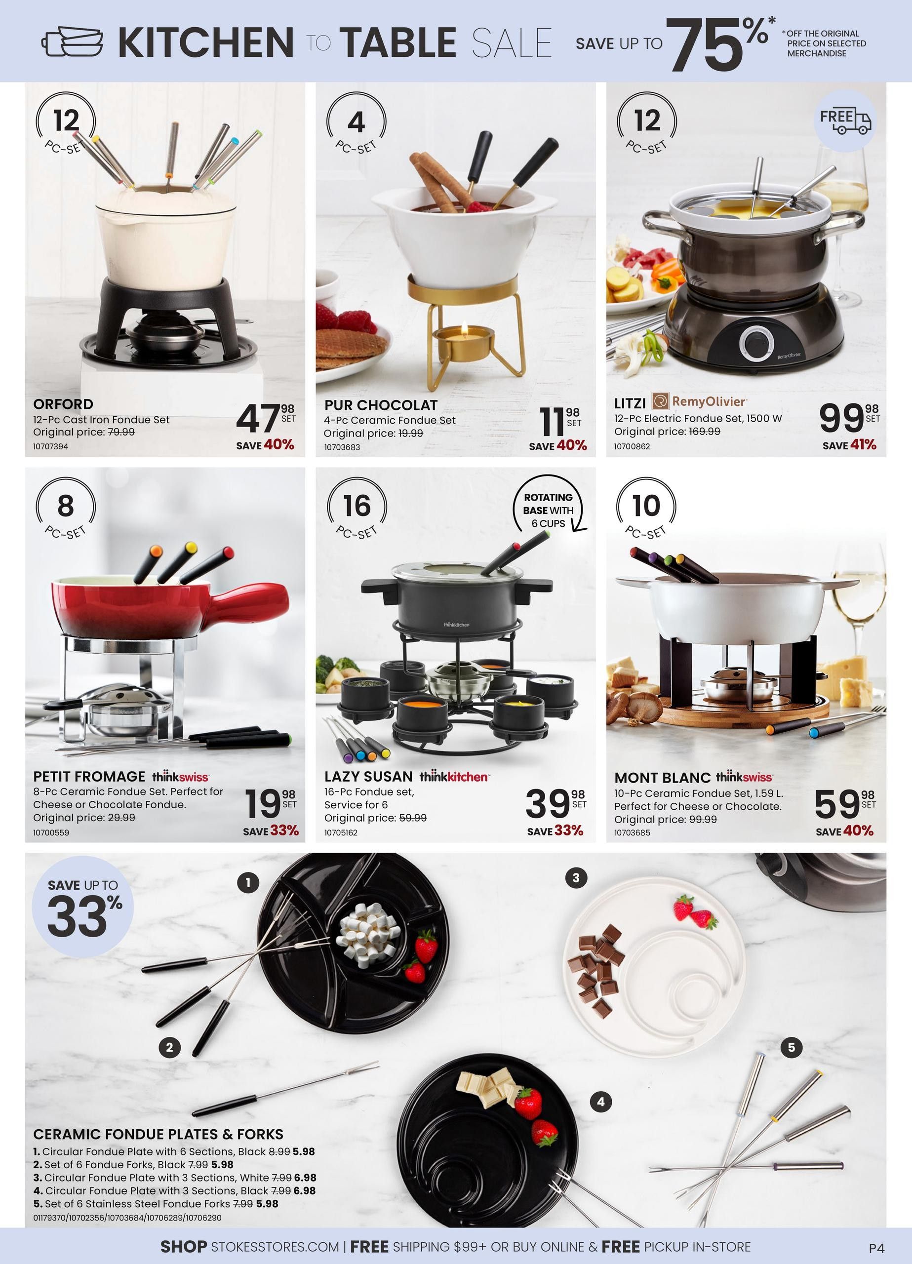 Stokes Kitchen to Table Sale page featuring various fondue sets and accessories. Save up to 75% on selected merchandise. The Orford 12-Pc Cast Iron Fondue Set is $47.98 (save 40%), originally $79.99. The Pur Chocolat 4-Pc Ceramic Fondue Set is $11.98 (save 40%), originally $19.99. The Litzi RemyOlivier 12-Pc Electric Fondue Set, 1500 W, is $99.98 (save 41%), originally $169.99. The Petit Fromage thinkswiss 8-Pc Ceramic Fondue Set, perfect for cheese or chocolate, is $19.98 (save 33%), originally $29.99. The Lazy Susan thinkkitchen 16-Pc Fondue set, service for 6, is $39.98 (save 33%), originally $59.99. The Mont Blanc thinkswiss 10-Pc Ceramic Fondue Set, 1.59 L, perfect for cheese or chocolate, is $59.98 (save 40%), originally $99.99. Also featured are Ceramic Fondue Plates & Forks: Circular Fondue Plate with 6 Sections, Black for $5.98; Set of 6 Fondue Forks, Black for $5.98; Circular Fondue Plate with 3 Sections, White for $6.98; Circular Fondue Plate with 3 Sections, Black for $6.98; and Set of 6 Stainless Steel Fondue Forks for $5.98. Shop StokesStores.com for free shipping on orders over $99 or buy online for free pickup in-store. Page 4.