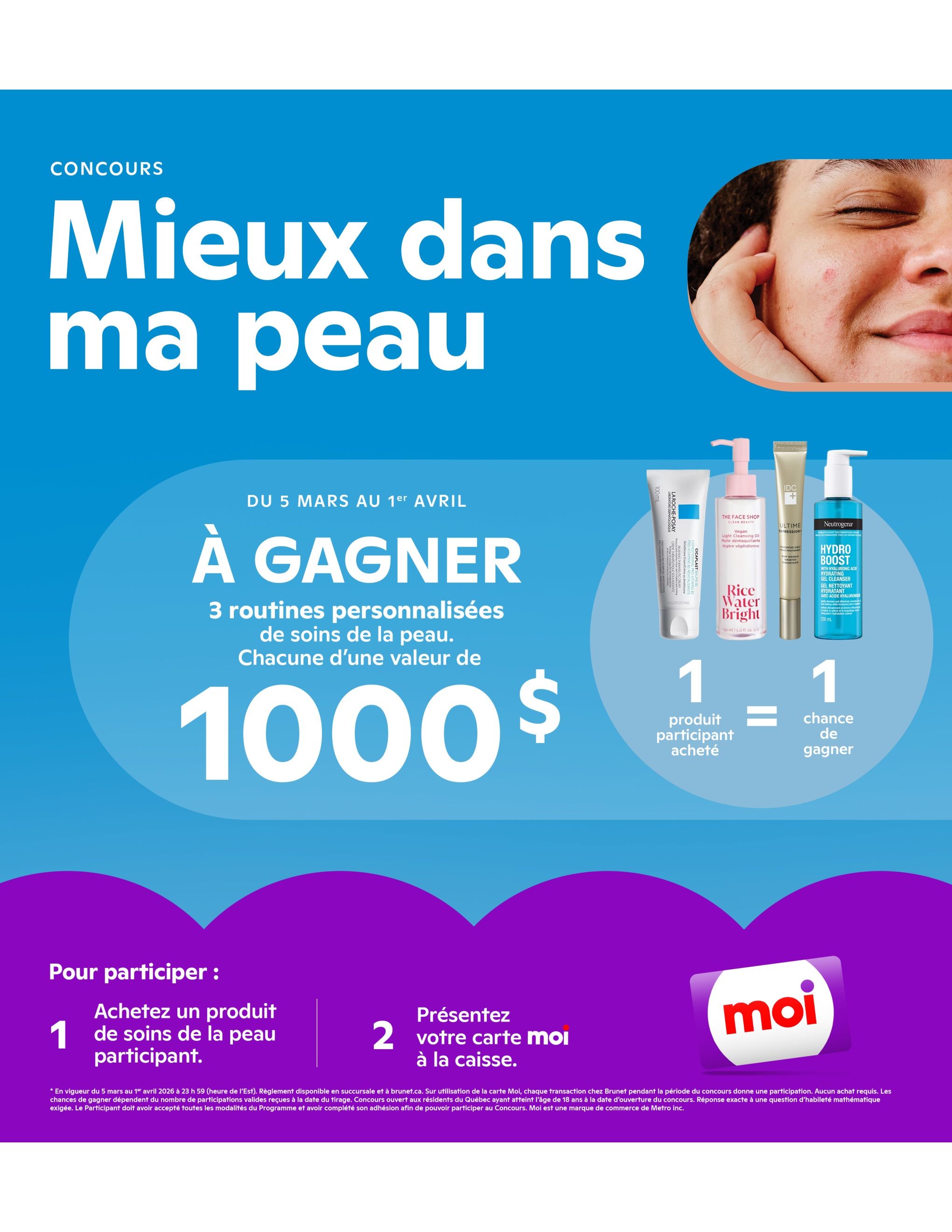 Brunet flyer page 10: Contest 'Better in my skin' running from March 5 to April 1. Three personalized skincare routines worth $1000 each are up for grabs. Purchase one participating skincare product and get one chance to win. Featured products include La Roche-Posay Cicaplast, The Face Shop Rice Water Bright Cleansing Oil, IDC D+ Ultime Expression, and Neutrogena Hydro Boost Hydrating Gel Cleanser. To enter, buy a participating skincare product and present your Moi card at checkout. The contest is open to Quebec residents 18 and older. Moi is a Metro Inc. trademark.