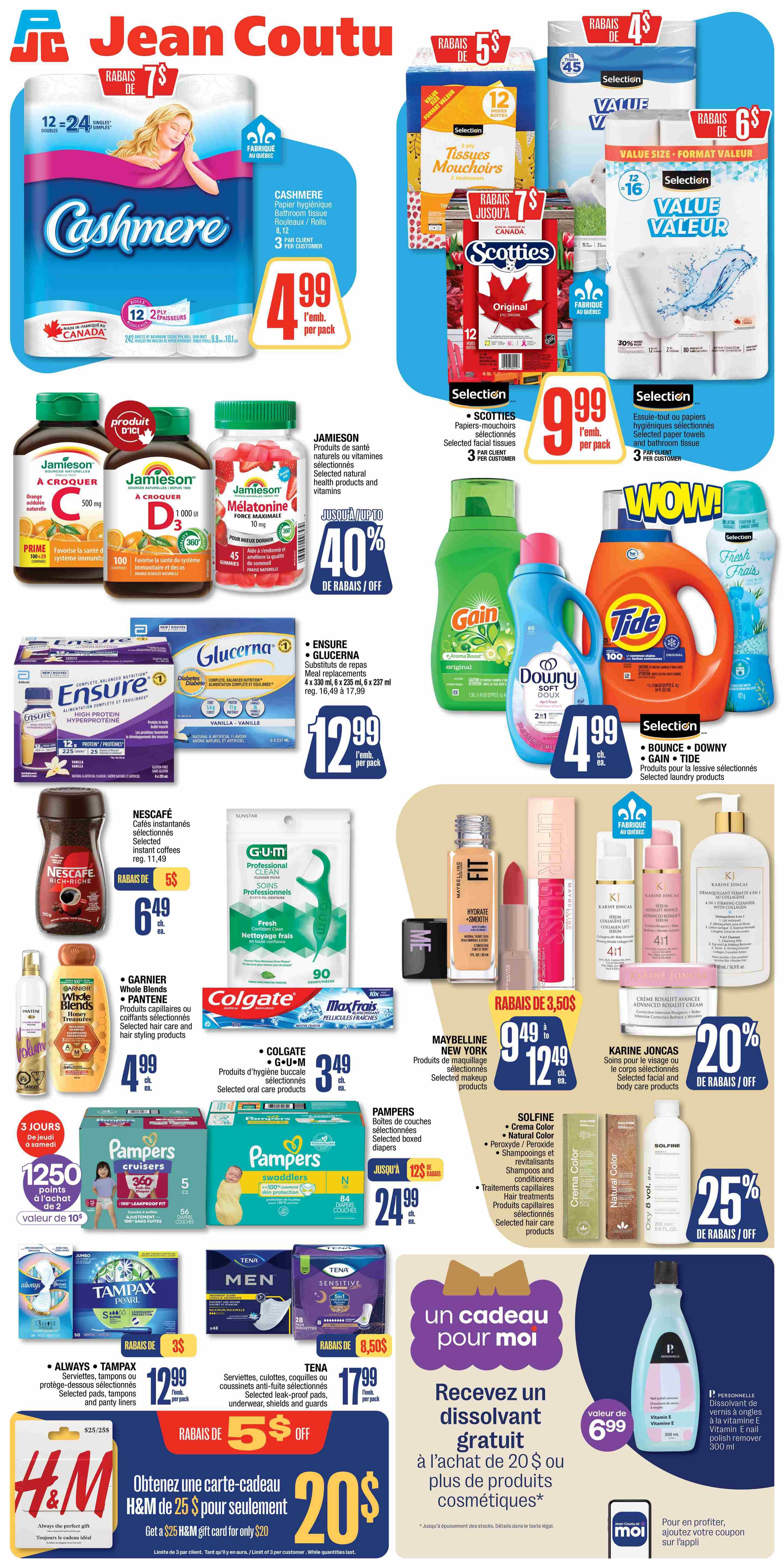 Jean Coutu weekly flyer specials page 2. Features Cashmere bathroom tissue 12 x 24 = 24 double rolls for $4.99 per pack. Selection facial tissues are on sale for $5. Selection paper towels and bathroom tissue are $9.99 per pack. Jamieson selected natural health products and vitamins are 40% off. Selection laundry products including Bounce, Downy, and Tide are $4.99 each. Ensure and Glucerna meal replacements are $12.99 per pack. Nescafé instant coffees are $6.49. Colgate and G.U.M. selected oral care products are $3.49. Maybelline New York selected makeup products are $9.49 to $12.49. Garnier Whole Blends and Pantene selected hair care and styling products are $4.99. Pampers boxed diapers are $24.99. Solfine hair care products are featured. Karine Joncas selected facial and body care products are 20% off. Always Tampax selected pads and panty liners are $12.99 per pack. Tena selected leak-proof pads, underwear, shields and guards are $17.99 per pack. Get a $25 H&M gift card for only $20. Receive a free nail polish remover with the purchase of $20 or more in cosmetic products.