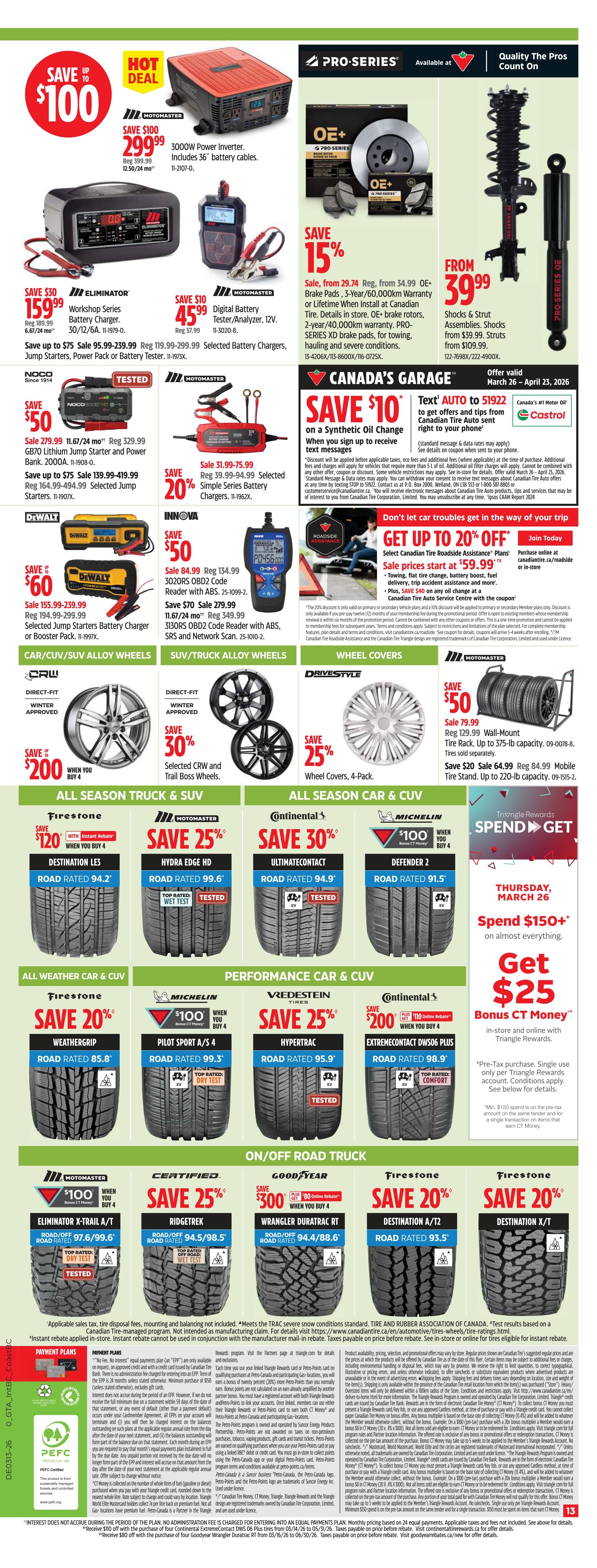 Canadian Tire Ontario Weekly Flyer Specials, Page 13. Hot Deal: Save up to $100 on a Pro-Series 3000W Power Inverter, now $299.99. Save $100 on a Motomaster 3000W Power Inverter, now $299.99, includes 36' battery cables. Save $50 on Eliminator Workshop Series Battery Charger, now $159.99. Save $10 on Motomaster Digital Battery Tester/Analyzer, now $45.99. Save 15% on OE+ Pro-Series Brake Pads, starting from $29.74. Save 15% on OE+ Pro-Series 3-Year/60,000km Warranty Brake Pads. Shocks & Strut Assemblies are from $39.99. Save $50 on NOCO Boost GB70 Lithium Jump Starter and Power Bank, now $279.99. Save up to $75 on selected Jump Starters. Save 20% on Simple Series Battery Chargers, now $31.99-$75.99. Save $60 on Dewalt Selected Jump Starters, now $155.99-$239.99. Save $50 on Innova 3020RS OBD2 Code Reader, now $84.99. Save $70 on Innova 3130RS OBD2 Code Reader with ABS, SRS and Network Scan, now $279.99. Save $10 on Synthetic Oil Change when you sign up to receive text messages. Get up to 20% off Canadian Tire Roadside Assistance Plans, sale prices start at $59.99. Save $200 when you buy 4 Firestone Destination LE2 All Season Truck & SUV Tires, now $120 each. Save 25% on Motomaster Hydra Edge HD All Season Truck & SUV Tires, now $99.6' Road Rated. Save 30% on Continental Ultimatecontact All Season Car & CUV Tires, now $94.9' Road Rated. Save 25% on Vredestein Hypertrac Performance Car & CUV Tires, now $95.9' Road Rated. Save 20% on Firestone Weathergrip All Weather Car & CUV Tires, now $85.8' Road Rated. Save $100 when you buy 4 Michelin Pilot Sport A/S All Weather Car & CUV Tires, now $99.3' Road Rated. Save $200 when you buy 4 Continental Extremecontact DW506 Plus Performance Car & CUV Tires, now $98.9' Road Rated. Save 25% on Certified Ridgestrek On/Off Road Truck Tires, now $94.5' Road Rated. Save $80 when you buy 4 Goodyear Wrangler Duratrac RT On/Off Road Truck Tires, now $88.6' Road Rated. Save 20% on Firestone Destination A/T2 On/Off Road Truck Tires. Save 20% on Firestone Destination X/T On/Off Road Truck Tires. Save 25% on DriveStyle Wheel Covers, 4-Pack. Save 25% on DriveStyle Wheel Covers, 4-Pack. Save $50 on 129.99 Wall-Mount Tire Rack, now $79.99. Save $20 on 64.99 Wall-Mount Tire Stand, now $44.99. Spend $150+ and get $25 Bonus CT Money in-store and online with Triangle Rewards. Valid Thursday, March 26.