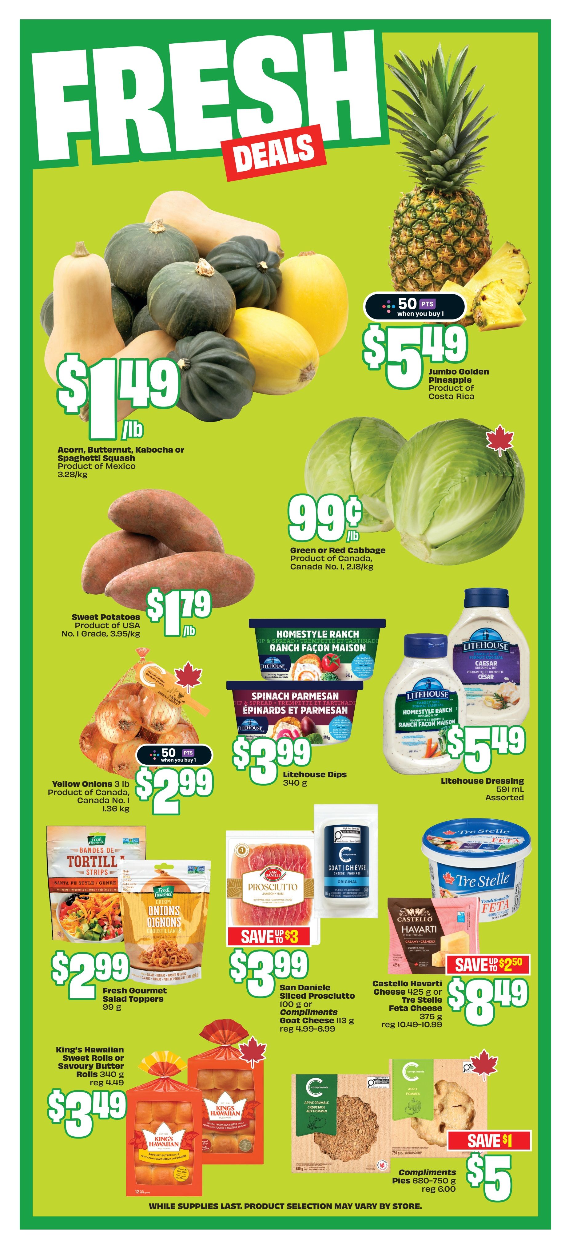 FreshCo weekly flyer specials page 6 features fresh produce and grocery deals. Acorn, Butternut, Kabocha or Spaghetti Squash are $1.49/lb. Jumbo Golden Pineapple is $5.49 with 50 bonus points when you buy 1. Sweet Potatoes are $1.79/lb. Green or Red Cabbage is $0.99/lb. Yellow Onions 3 lb bag is $2.99 with 50 bonus points when you buy 1. Litehouse Dips are $3.99 for 340 g. Litehouse Dressings 591 ml assorted are $5.49. Fresh Gourmet Salad Toppers are $2.99 for 99 g. San Daniele Sliced Prosciutto 100 g or Compliments Goat Cheese 113 g are $3.99, save up to $3. Castello Havarti Cheese 425 g or Tre Stelle Feta Cheese 375 g are $8.49, save up to $2.50. King's Hawaiian Sweet Rolls or Savoury Butter Rolls 340 g are $3.49. Compliments Pies 680-750 g are $5, save $1.