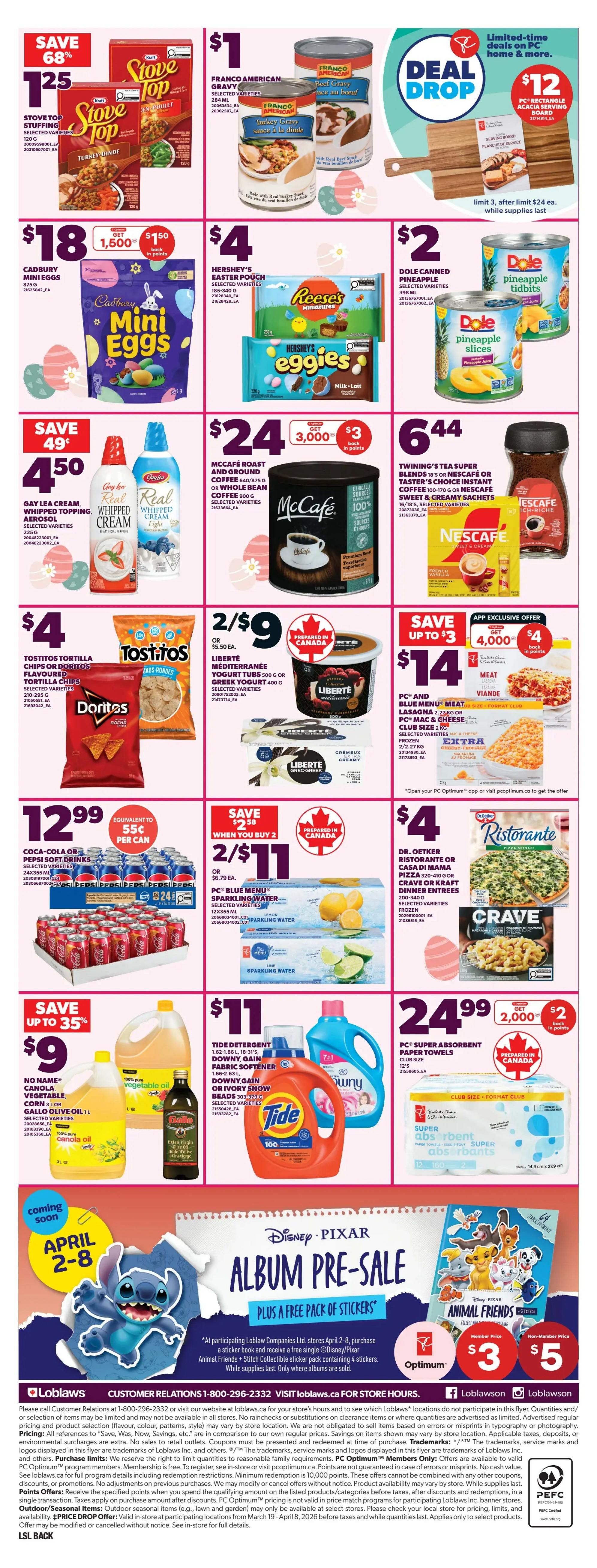 Loblaws weekly flyer specials page 4. Save 68% on Stove Top Stuffing, 120g, for $1.25. Franco American Gravy, selected varieties, is $1. Deal Drop: $12 for a 3-piece rectangular acacia serving board, limit 3 after $24 purchase. Save 49¢ on Gay Lea Cream Whipped Topping, 225ml, for $4.50. Cadbury Mini Eggs, 87.5g, are $18 and get 1,500 PC points. Hershey's Easter Pouch, selected varieties, 185-340g, is $4. Dole Canned Pineapple, selected varieties, 398ml, is $2. McCafé Roast and Ground Coffee, 540g/875g or Whole Bean Coffee, 900g, selected varieties, is $24 and get 3,000 PC points. Twining's Tea Super Blends or Nescafé Sweet & Creamy Coffee Sachets, selected varieties, are $6.44. Save up to $3 on Tostitos Tortilla Chips or Doritos Flavoured Tortilla Chips, selected varieties, for $4. Liberté Méditerranéen Yogurt Tubs, 500g or Greek Yogurt, 400g, selected varieties, are 2 for $9. Save up to $3 on PC Blue Menu Meat Lasagna, 2.2kg, or PC Mac & Cheese Club Size, 2kg, selected varieties, for $14 and get 4,000 PC points. Coca-Cola or Pepsi Soft Drinks, 24x355ml, are $12.99, equivalent to 55¢ per can. Save $3.38 when you buy 2 PC Blue Menu Sparkling Water, selected varieties, 12x500ml, for $11, or $6.79 each. Dr. Oetker Ristorante or Casa di Mama Pizza, 320-410g, or Crave or Kraft Dinner Entrees, 200-400g, selected varieties, frozen, are $4. Save up to 35% on No Name Canola, Vegetable, Corn or Jilo Olive Oil, 1L, selected varieties, for $9. Tide Detergent, Downy Gain or Ivory Snow Fabric Softener, selected varieties, are $11. PC Super Absorbent Paper Towels, club size, 12's, are $24.99 and get 2,000 PC points. Coming soon April 2-8: Disney Pixar Album Pre-Sale plus a free sticker pack. At participating Loblaws stores April 2-8, purchase a sticker book and receive a free single ODisney/Pixar Animal Friends + Stitch Collectible sticker pack containing 4 stickers. While supplies last. Only where albums are sold.