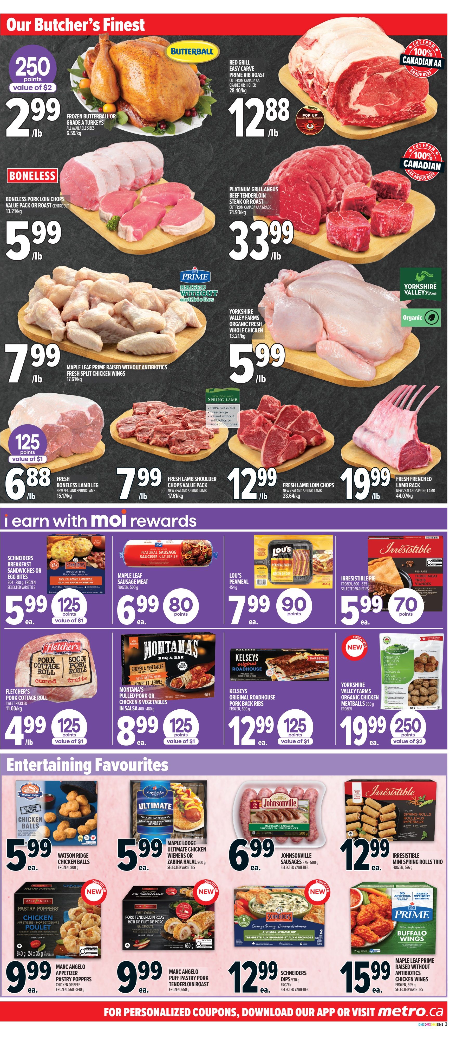Metro Ontario weekly flyer specials, page 6. Our Butcher's Finest section features Butterball frozen turkey for $2.99/lb with 250 points value of $2, Red Grill Easy Carve Prime Rib Roast for $12.88/lb, Boneless Pork Loin Chops for $5.99/lb, Platinum Grill Angus Beef Tenderloin Steak or Roast for $33.99/lb, Maple Leaf Prime Raised Without Antibiotics Fresh Split Chicken Wings for $7.99/lb, Yorkshire Valley Farms Organic Fresh Whole Chicken for $5.99/lb, Fresh Boneless Lamb Leg for $6.88/lb with 125 points value of $1, Fresh Lamb Shoulder Chops Value Pack for $7.99/lb, Fresh Lamb Loin Chops for $12.99/lb, and Fresh Frenched Lamb Rack for $19.99/lb. The 'I Earn with Moi Rewards' section includes Schineiders Breakfast Sandwiches or Egg Bites for $5.99 with 125 points value of $1, Maple Leaf Sausage Meat for $6.99 with 80 points, Lou's Peameal Bacon for $7.99 with 90 points, Irresistible Pie for $5.99 with 70 points, Fletcher's Pork Cottage Roll for $4.99/lb with 125 points value of $1, Montana's Pulled Pork or Chicken & Vegetables in Salsa for $8.99 with 125 points value of $1, and Kelseys Original Roadhouse Pork Back Ribs for $12.99 with 125 points value of $1. The 'Entertaining Favourites' section offers Watson Ridge Chicken Balls for $5.99 ea., Maple Lodge Ultimate Chicken Wieners or Zabiha Halal for $5.99 ea., Johnsonville Sausages for $6.99 ea., Marc Angelo Pastry Poppers for $9.99 ea., Marc Angelo Puff Pastry Pork Tenderloin Roast for $9.99 ea., Schneiders Dips for $12.99 ea., and Maple Leaf Prime Raised Without Antibiotics Chicken Wings for $15.99 ea.