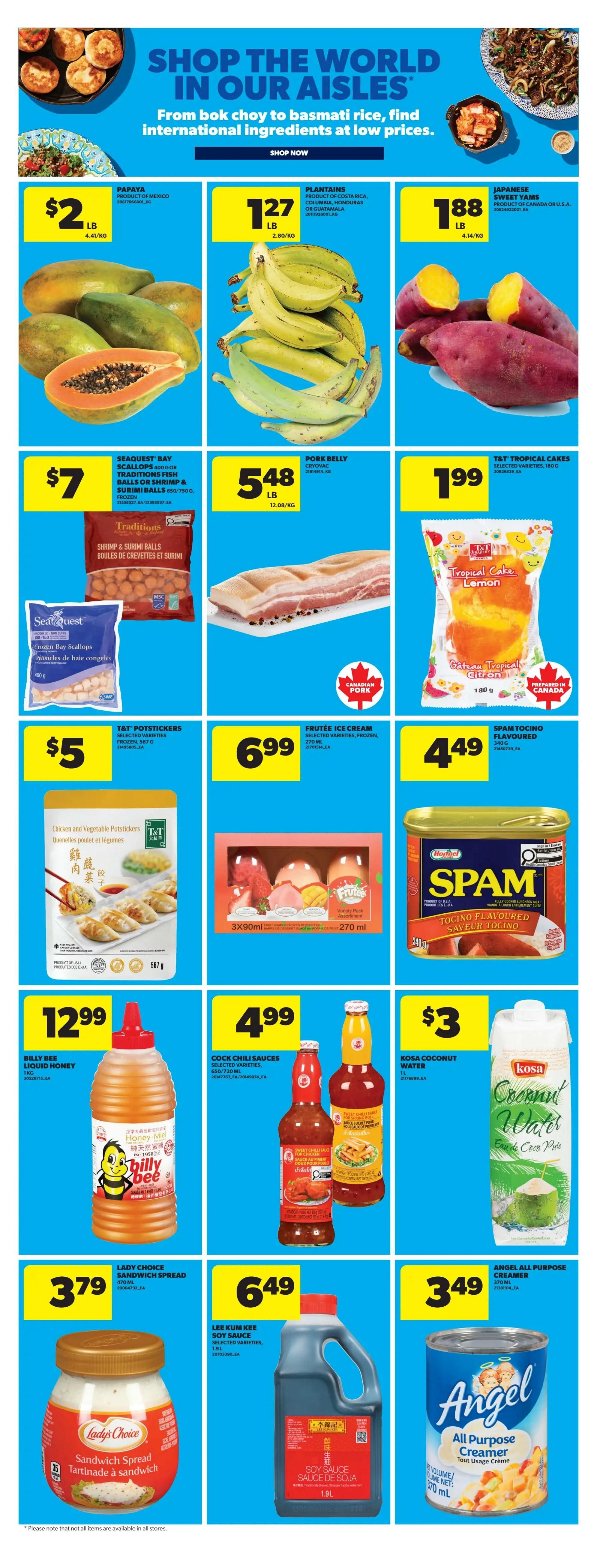 Real Canadian Superstore weekly flyer specials page 19 features international ingredients. Papayas are $2/lb. Plantains are $1.27/lb. Japanese sweet yams are $1.88/lb. Seaquest Bay scallops, Traditions fish balls or surimi balls are $7. Pork belly is $5.48/lb. T&T Tropical Cakes are $1.99. T&T Potstickers are $5. Frutee Ice Cream is $6.99. Spam Tocino Flavoured is $4.49. Billy Bee liquid honey is $12.99. Cock Chili Sauces are $4.99. Kosa Coconut Water is $3/L. Lady Choice Sandwich Spread is $3.79. Lee Kum Kee Soy Sauce is $6.49/1.9L. Angel All Purpose Creamer is $3.49/370mL.
