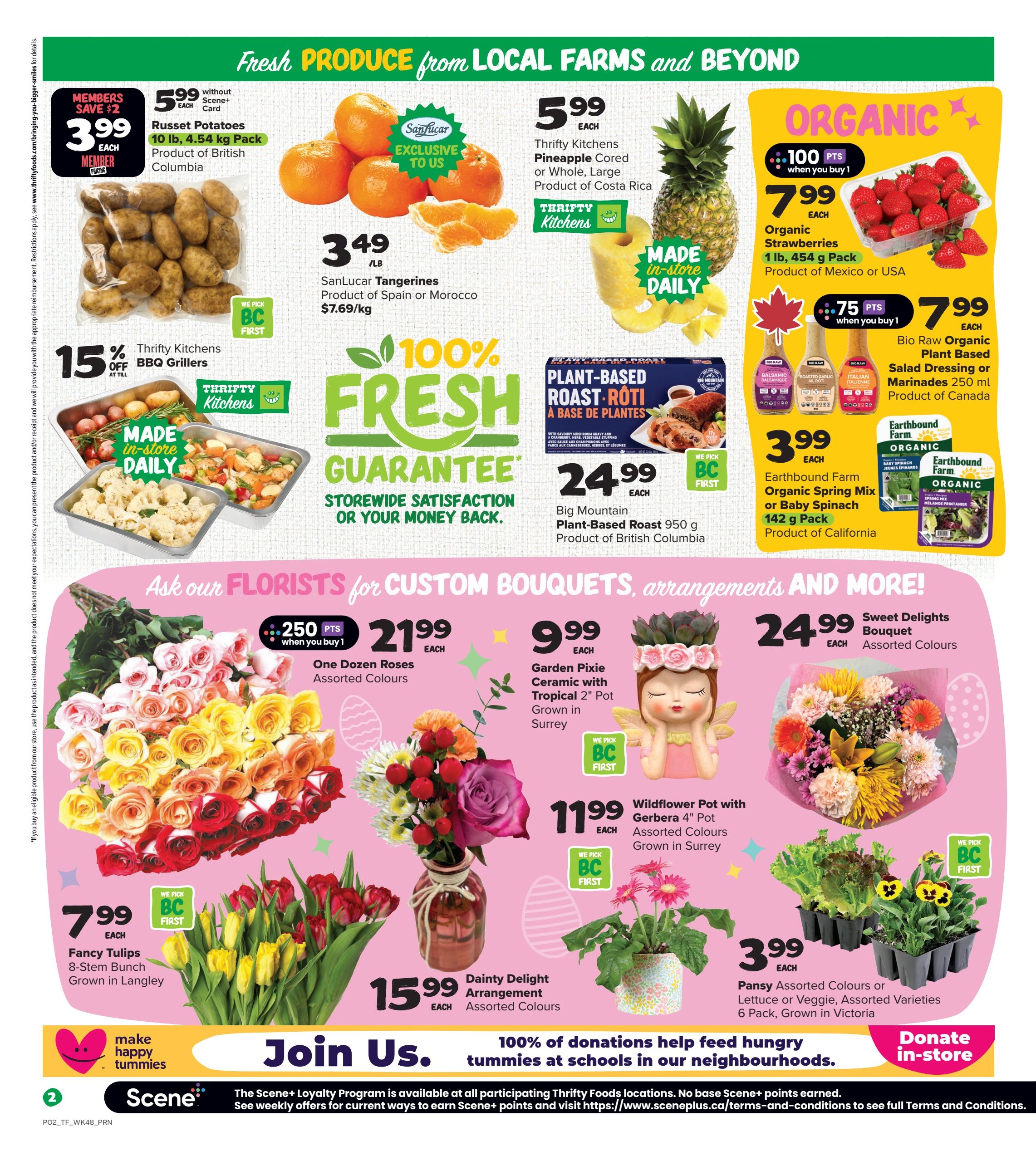 Thrifty Foods weekly flyer specials page 3. Featuring fresh produce and more. Members save $2 on Russet Potatoes, 10 lb pack for $3.99 each. SanLucar Tangerines are $3.49/lb. Thrifty Kitchens BBQ Grillers are 15% off. Thrifty Kitchens Pineapple is $5.99 each. Organic Strawberries, 1 lb pack, are $7.99 each with 100 Scene+ points when you buy 1. Bio Raw Organic Plant Based Salad Dressing or Marinades are $7.99 each with 75 Scene+ points when you buy 1. Earthbound Farm Organic Spring Mix or Baby Spinach, 142 g pack, is $3.99 each. Big Mountain Plant-Based Roast Roti 950 g is $24.99 each. Ask our florists for custom bouquets. One Dozen Roses, assorted colours, are $21.99 each with 250 Scene+ points when you buy 1. Garden Pixie Ceramic with Tropical 2' Pot, grown in Surrey, is $9.99 each. Sweet Delights Bouquet, assorted colours, is $24.99 each. Fancy Tulips, 8-stem bunch, grown in Langley, are $7.99 each. Dainty Delight Arrangement, assorted colours, is $15.99 each. Wildflower Pot with Gerbera 4' Pot, assorted colours, grown in Surrey, is $11.99 each. Pansy Assorted Colours or Lettuce or Veggie, assorted varieties, 6 pack, grown in Victoria, are $3.99 each. Join us in donating to feed hungry tummies at schools in our neighbourhoods. Donate in-store.