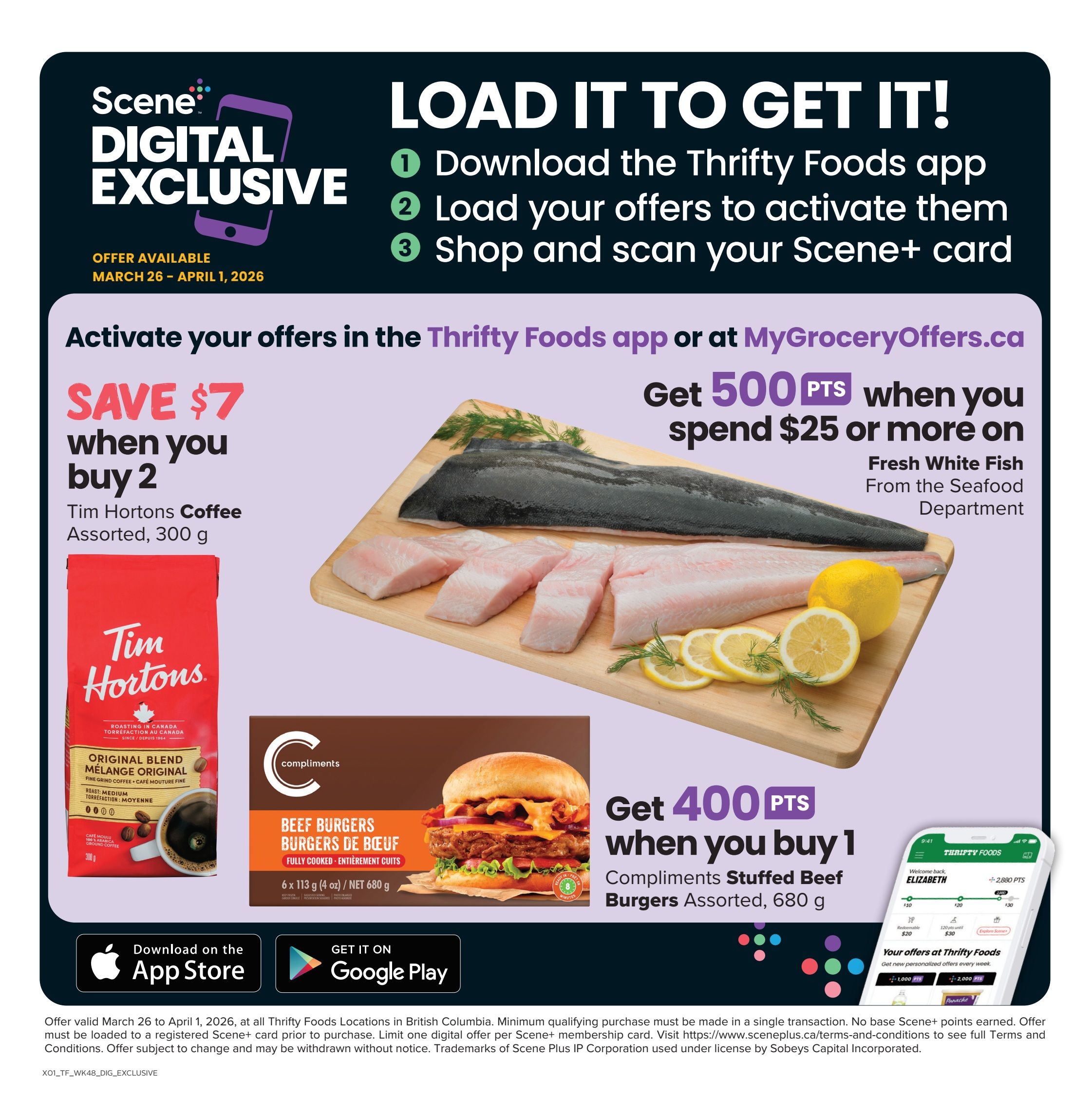 Thrifty Foods Digital Exclusive offers available March 26 - April 1, 2026. Save $7 when you buy 2 bags of Tim Hortons Coffee, Assorted, 300 g. Get 500 Scene+ points when you spend $25 or more on Fresh White Fish from the Seafood Department. Get 400 Scene+ points when you buy 1 pack of Compliments Stuffed Beef Burgers, Assorted, 680 g. Download the Thrifty Foods app or visit MyGroceryOffers.ca to activate offers. Offers must be loaded to a Scene+ card prior to purchase. Minimum qualifying purchase must be made in a single transaction. No base Scene+ points earned.